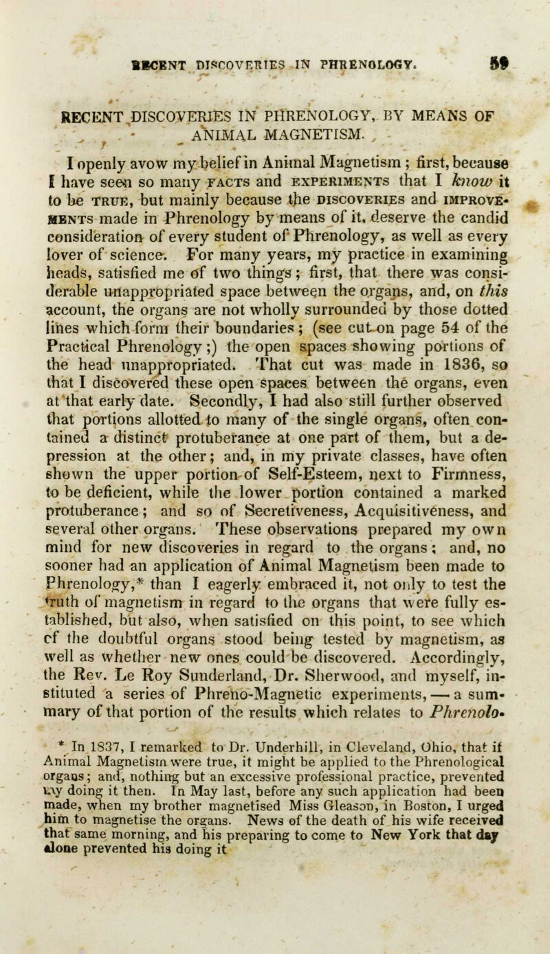 RECENT DISCOVERIES IN PHRENOLOGY, BY MEANS OF __ ANIMAL MAGNETISM. , I openly avow my belief in Animal Magnetism ; first, because I have seen so many facts and experiments that I know it to be true, but mainly because the discoveries and improve- ments made in Phrenology by means of it, deserve the candid consideration of every student of Phrenology, as well as every lover of science. For many years, my practice in examining heads, satisfied me of two things; first, that there was consi- derable unappropriated space between the organs, and, on this account, the organs are not wholly surrounded by those dotted lines which form their boundaries ; (see cut on page 54 of the Practical Phrenology;) the open spaces showing portions of the head unappropriated. That cut was made in 1836, so that I discovered these open spaces between the organs, even at that early date. Secondly, I had also still further observed that portions allotted to many of the single organs, often con- tained a distinct protuberance at one part of them, but a de- pression at the other; and, in my private classes, have often shown the upper portion of Self-Esteem, next to Firmness, to be deficient, while the lower portion contained a marked protuberance; and so of Secretiveness, Acquisitiveness, and several other organs. These observations prepared my own mind for new discoveries in regard to the organs; and, no sooner had an application of Animal Magnetism been made to Phrenology,* than I eagerly embraced it, not only to test the 'ruth of magnetism in regard to the organs that were fully es- tablished, but also, when satisfied on this point, to see which cf the doubtful organs stood being tested by magnetism, as well as whether new ones could be discovered. Accordingly, the Rev. Le Roy Sunderland, Dr. Sherwood, and myself, in- stituted a series of Phreno-Magnetic experiments, — a sum- mary of that portion of the results which relates to Phrenolo- * In 1837, I remarked to Dr. Underhill, in Cleveland, Ohio, that if Animal Magnetism were true, it might be applied to the Phrenological organs; and, nothing but an excessive professional practice, prevented w\y doing it then. In May last, before any such application had been made, when my brother magnetised Miss Gleason, in Boston, I urged him to magnetise the organs. News of the death of his wife received that same morning, and his preparing to come to New York that day •lone prevented his doing it