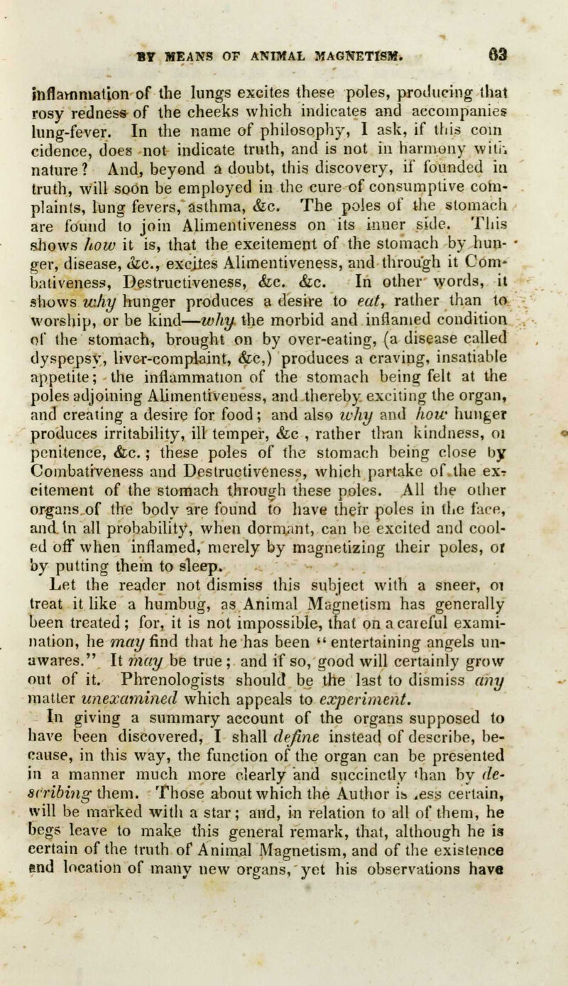 inflammation of the lungs excites these poles, producing that rosy redness of the cheeks which indicates and accompanies lung-fever. In the name of philosophy, 1 ask, if this coin cidence, does not indicate truth, and is not in harmony with nature ? And, beyond a doubt, this discovery, if founded in truth, will soon be employed in the cure of consumptive com- plaints, lung fevers, asthma, &c. The poles of the stomach are found to join Alimentiveness on its inner side. This shows how it is, that the excitement of the stomach by hun- ger, disease, &c, excites Alimentiveness, and through it Gom- bativeness, Destructiveness, &c. &c. In other words, it shows why hunger produces a desire to eat, rather than to worship, or be kind—why the morbid and inflamed condition of the stomach, brought on by over-eating, (a disease called dyspepsy, liver-complaint, &c,) produces a craving, insatiable appetite; the inflammation of the stomach being felt at the poles adjoining Alimentiveness, and thereby, exciting the organ, and creating a desire for food; and also why and how hunger produces irritability, ill temper, &c , rather tlran kindness, 01 penitence, &c.; these poles of the stomach being close by Coinbativeness and Destructiveness, which partake of the ex? citement of the stomach through these poles. All the other organs of the body are found to have their poles in the face, and. In all probability, when dormant, can be excited and cool- ed off when inflamed, merely by magnetizing their poles, of by putting them to sleep. Let the reader not dismiss this subject with a sneer, 01 treat it like a humbug, as Animal Magnetism has generally been treated ; for, it is not impossible, that on a careful exami- nation, he may find that he has been  entertaining angels un- awares. It may be true ; and if so, good will certainly grow out of it. Phrenologists should be the last to dismiss any matter unexamined which appeals to experiment. In giving a summary account of the organs supposed to have been discovered, I shall define instead of describe, be- cause, in this way, the function of the organ can be presented in a manner much more clearly and succinctly «han by de- scribing them. Those about which the Author is ,ess certain, will be marked with a star; and, in relation to all of them, he begs leave to make this general remark, that, although he is eertain of the truth of Animal Magnetism, and of the existence end location of many new organs, yet his observations have