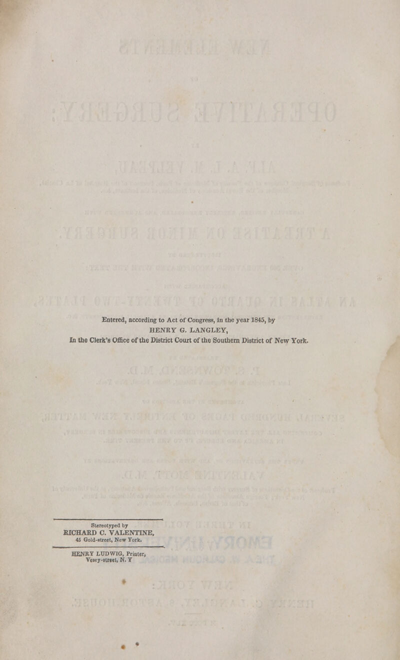 Entered, according to Act of Congress, in the year 1845, by HENRY 6. LANGLEY, In the Cleric's Office of the District Court of the Southern District of New York. Stereotyped by RICHARD C. VALENTINE, 45 Gold-rtreet, New York. HENRY LUDWIG, Printer, Vesey-rtwet, N. Y