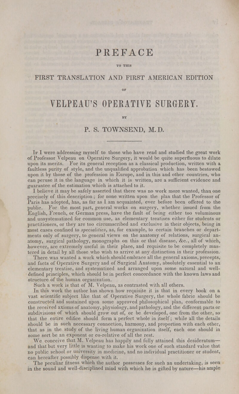 PREFACE TO THIS FIRST TRANSLATION AND FIRST AMERICAN EDITION OF VELPEAU'S OPERATIVE SURGERY. BY P. S. TOWNSEND, M. D. If I were addressing myself to those who have read and studied the great work of Professor Velpeau on Operative Surgery, it would be quite superfluous to dilate upon its merits. For its general reception as a classical production, written with a faultless purity of style, and the unqualified approbation which has been bestowed upon it by those of the profession in Europe, and in this and other countries, who can peruse it in the language in which it is written, are a sufficient evidence and guarantee of the estimation which is attached to it. I believe it may be safely asserted that there was no work more wanted, than one precisely of this description ; for none written upon the plan that the Professor of Paris has adopted, has, as far as I am acquainted, ever before been offered to the public. For the most part, general works on surgery, whether issued from the English, French, or German press, have the fault of being either too voluminous and unsystematized for common use, as elementary treatises either for students or practitioners, or they are too circumscribed and exclusive in their objects, being in most cases confined to specialities, as, for example, to certain branches or depart- ments only of surgery, to general views on the anatomy of relations, surgical an- atomy, surgical pathology, monographs on this or that disease, &c, all of which, however, are extremely useful in their place, and requisite to be completely mas- tered in detail by all those who wish to arrive at any distinction in their profession. There was wanted a work which should embrace all the general axioms, precepts, and facts of Operative Surgery and of Surgical Anatomy, absolutely essential to an elementary treatise, and systematized and arranged upon some natural and well- defined principles, which should be in perfect concordance with the known laws and structure of the human organization. Such a work is that of M. Velpeau, as contrasted with all others. In this work the author has shown how requisite it is that in every book on a vast scientific subject like that of Operative Surgery, the whole fabric should be constructed and sustained upon some approved philosophical plan, conformable to the received axioms of anatomy, physiology, and pathology, and the different parts or subdivisions of which should grow out of, or be developed, one from the other, so that the entire edifice should form a perfect whole in itself; while all the details should be in such necessary connection, harmony, and proportion with each other, that as in the study of the living human organization itself, each one should in some sort be an exponent or co-relative of all the rest. We conceive that M. Velpeau has happily and fully attained this desideratum— and that but very little is wanting to make his work one of such standard value that no public school or university in medicine, and no individual practitioner or student, can hereafter possibly dispense with it. The peculiar fitness which the author possesses for such an undertaking, is seen in the sound and well-disciplined mind with which he is gifted by nature—his ample