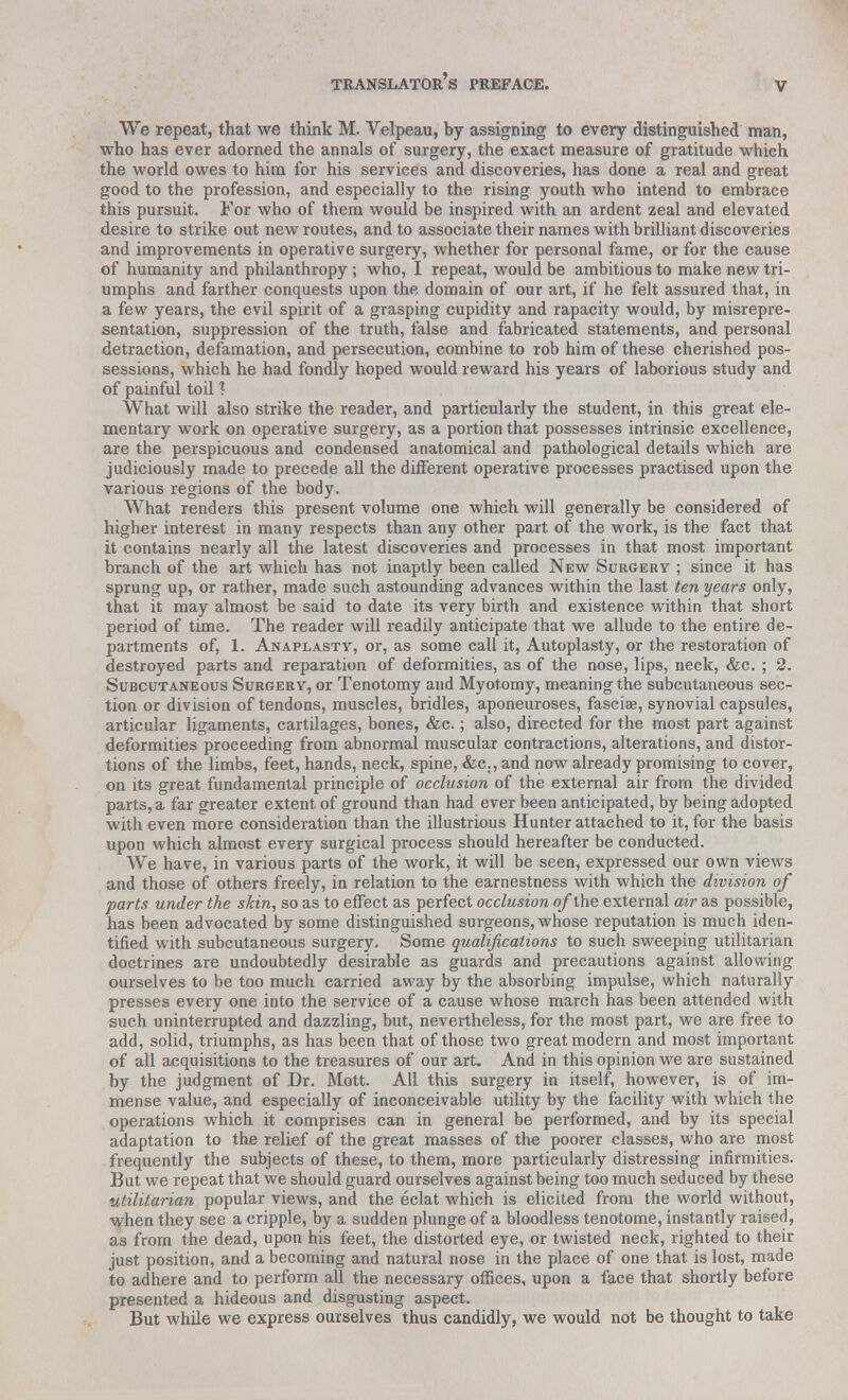 We repeat, that we think M. Velpeau, by assigning to every distinguished man, who has ever adorned the annals of surgery, the exact measure of gratitude which the world owes to him for his services and discoveries, has done a real and great good to the profession, and especially to the rising youth who intend to embrace this pursuit. For who of them would be inspired with an ardent zeal and elevated desire to strike out new routes, and to associate their names with brilliant discoveries and improvements in operative surgery, whether for personal fame, or for the cause of humanity and philanthropy; who, I repeat, would be ambitious to make new tri- umphs and farther conquests upon the domain of our art, if he felt assured that, in a few years, the evil spirit of a grasping cupidity and rapacity would, by misrepre- sentation, suppression of the truth, false and fabricated statements, and personal detraction, defamation, and persecution, combine to rob him of these cherished pos- sessions, which he had fondly hoped would reward his years of laborious study and of painful toil 1 What will also strike the reader, and particularly the student, in this great ele- mentary work on operative surgery, as a portion that possesses intrinsic excellence, are the perspicuous and condensed anatomical and pathological details which are judiciously made to precede all the different operative processes practised upon the various regions of the body. What renders this present volume one which will generally be considered of higher interest in many respects than any other part of the work, is the fact that it contains nearly all the latest discoveries and processes in that most important branch of the art which has not inaptly been called New Surgery ; since it has sprung up, or rather, made such astounding advances within the last ten years only, that it may almost be said to date its very birth and existence within that short period of time. The reader will readily anticipate that we allude to the entire de- partments of, 1. Anaplasty, or, as some call it, Autoplasty, or the restoration of destroyed parts and reparation of deformities, as of the nose, lips, neck, &c. ; 2. Subcutaneous Surgery, or Tenotomy and Myotomy, meaning the subcutaneous sec- tion or division of tendons, muscles, bridles, aponeuroses, fasciae, synovial capsules, articular ligaments, cartilages, bones, &c.; also, directed for the most part against deformities proceeding from abnormal muscular contractions, alterations, and distor- tions of the limbs, feet, hands, neck, spine, &c., and now already promising to cover, on its great fundamental principle of occlusion of the external air from the divided parts, a far greater extent of ground than had ever been anticipated, by being adopted with even more consideration than the illustrious Hunter attached to it, for the basis upon which almost every surgical process should hereafter be conducted. We have, in various parts of the work, it will be seen, expressed our own views and those of others freely, in relation to the earnestness with which the division of parts under the skin, so as to effect as perfect occlusion of the external air as possible, has been advocated by some distinguished surgeons, whose reputation is much iden- tified with subcutaneous surgery. Some qualifications to such sweeping utilitarian doctrines are undoubtedly desirable as guards and precautions against allowing ourselves to be too much carried away by the absorbing impulse, which naturally presses every one into the service of a cause whose march has been attended with such uninterrupted and dazzling, but, nevertheless, for the most part, we are free to add, solid, triumphs, as has been that of those two great modern and most important of all acquisitions to the treasures of our art. And in this opinion we are sustained by the judgment of Dr. Mott. All this surgery in itself, however, is of im- mense value, and especially of inconceivable utility by the facility with which the operations which it comprises can in general be performed, and by its special adaptation to the relief of the great masses of the poorer classes, who are most frequently the subjects of these, to them, more particularly distressing infirmities. But we repeat that we should guard ourselves against being too much seduced by these utilitarian popular views, and the eclat which is elicited from the world without, when they see a cripple, by a sudden plunge of a bloodless tenotome, instantly raised, as from the dead, upon his feet, the distorted eye, or twisted neck, righted to their just position, and a becoming and natural nose in the place of one that is lost, made to adhere and to perform all the necessary offices, upon a face that shortly before presented a hideous and disgusting aspect. But while we express ourselves thus candidly, we would not be thought to take