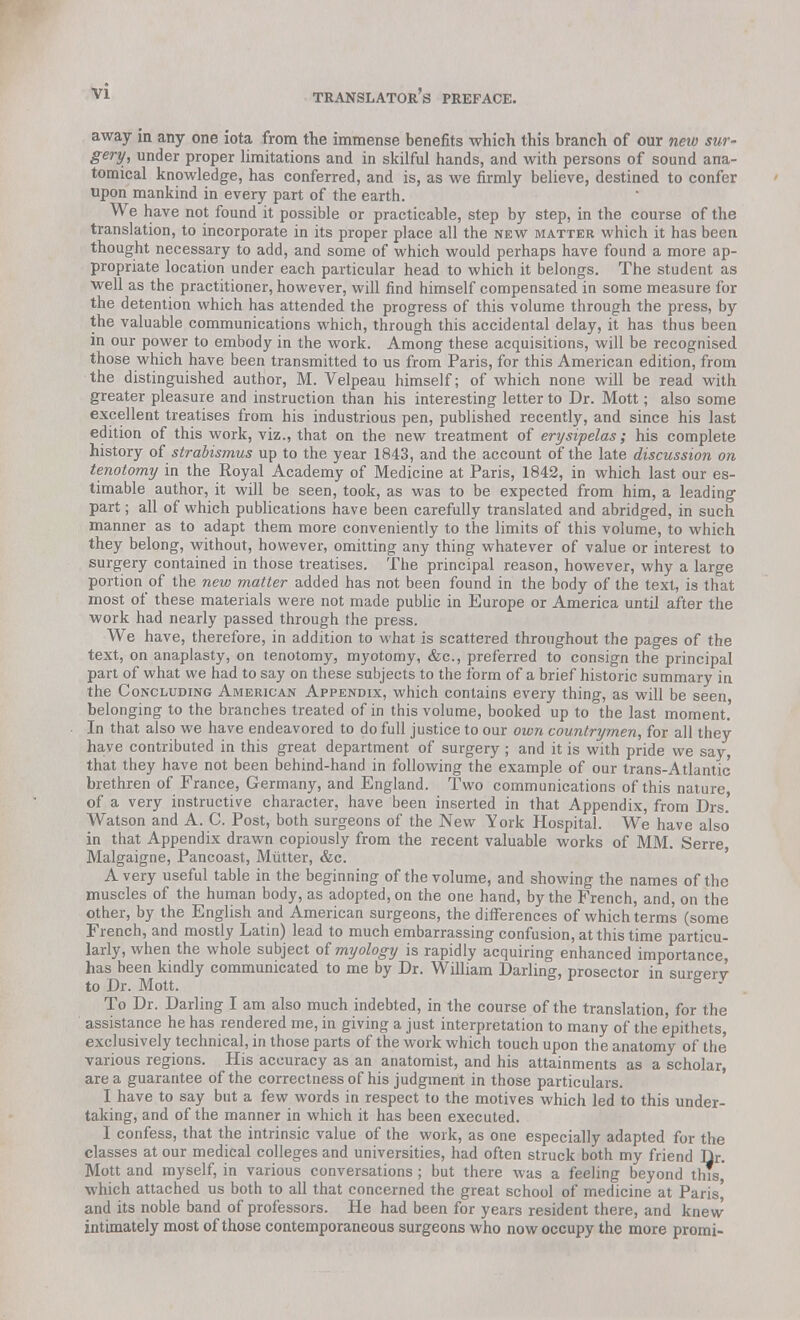 away in any one iota from the immense benefits which this branch of our new sur- gery, under proper limitations and in skilful hands, and with persons of sound ana- tomical knowledge, has conferred, and is, as we firmly believe, destined to confer upon mankind in every part of the earth. We have not found it possible or practicable, step by step, in the course of the translation, to incorporate in its proper place all the new matter which it has been thought necessary to add, and some of which would perhaps have found a more ap- propriate location under each particular head to which it belongs. The student as well as the practitioner, however, will find himself compensated in some measure for the detention which has attended the progress of this volume through the press, by the valuable communications which, through this accidental delay, it has thus been in our power to embody in the work. Among these acquisitions, will be recognised those which have been transmitted to us from Paris, for this American edition, from the distinguished author, M. Velpeau himself; of which none will be read with greater pleasure and instruction than his interesting letter to Dr. Mott; also some excellent treatises from his industrious pen, published recently, and since his last edition of this work, viz., that on the new treatment of erysipelas; his complete history of strabismus up to the year 1843, and the account of the late discussion on tenotomy in the Royal Academy of Medicine at Paris, 1842, in which last our es- timable author, it will be seen, took, as was to be expected from him, a leading part; all of which publications have been carefully translated and abridged, in such manner as to adapt them more conveniently to the limits of this volume, to which they belong, without, however, omitting any thing whatever of value or interest to surgery contained in those treatises. The principal reason, however, why a large portion of the new matter added has not been found in the body of the text, is that most of these materials were not made public in Europe or America until after the work had nearly passed through the press. We have, therefore, in addition to what is scattered throughout the pages of the text, on anaplasty, on tenotomy, myotomy, &c, preferred to consign the principal part of what we had to say on these subjects to the form of a brief historic summary in the Concluding American Appendix, which contains every thing, as will be seen belonging to the branches treated of in this volume, booked up to the last moment. In that also we have endeavored to do full justice to our own countrymen, for all they have contributed in this great department of surgery ; and it is with pride we say, that they have not been behind-hand in following the example of our trans-Atlantic brethren of France, Germany, and England. Two communications of this nature, of a very instructive character, have been inserted in that Appendix, from Drs.' Watson and A. C. Post, both surgeons of the New York Hospital. We have also in that Appendix drawn copiously from the recent valuable works of MM. Serre Malgaigne, Pancoast, Mutter, &c. Avery useful table in the beginning of the volume, and showing the names of the muscles of the human body, as adopted, on the one hand, by the French, and, on the other, by the English and American surgeons, the differences of which terms (some French, and mostly Latin) lead to much embarrassing confusion, at this time particu- larly, when the whole subject of myology is rapidly acquiring enhanced importance, has been kindly communicated to me by Dr. William Darling, prosector in surgery to Dr. Mott. 5 - To Dr. Darling- I am also much indebted, in the course of the translation, for the assistance he has rendered me, in giving a just interpretation to many of the epithets, exclusively technical, in those parts of the work which touch upon the anatomy of the various regions. His accuracy as an anatomist, and his attainments as a scholar, are a guarantee of the correctness of his judgment in those particulars. I have to say but a few words in respect to the motives which led to this under- taking, and of the manner in which it has been executed. I confess, that the intrinsic value of the work, as one especially adapted for the classes at our medical colleges and universities, had often struck both my friend Dr. Mott and myself, in various conversations ; but there was a feeling beyond this which attached us both to all that concerned the great school of medicine at Paris' and its noble band of professors. He had been for years resident there, and knew intimately most of those contemporaneous surgeons who now occupy the more promi-