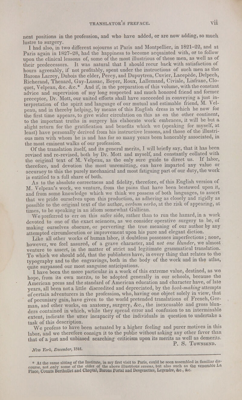 nent positions in the profession, and who have added, or are now adding, so much lustre to surgery. I had also, in two different sojourns at Paris and Montpellier, in 1821-22, and at Paris again in 1827-28, had the happiness to become acquainted with, or to follow upon the clinical lessons of, some of the most illustrious of these men, as well as of their predecessors. It was natural that I should recur back with satisfaction of hours agreeably, if not profitably, spent under the instructions of such men as the Barons Larrey, Dubois the elder, Percy, and Dupuytren, Cuvier, Lacepede, Delpech, Richerand, Thenard, Gay-Lussac, Boyer, Roux, Lallemand, Civiale, Lisfranc, Clo- quet, Velpeau, &c. &c* And if, in the preparation of this volume, with the constant advice and supervision of my long respected and much honored friend and former preceptor, Dr. Mott, our united efforts shall have succeeded in conveying a just in- terpretation of the spirit and language of our mutual and estimable friend, M. Vel- peau, and in thereby helping, by means of this English dress in which he now for the first time appears, to give wider circulation on this as on the other continent, to the important truths in surgery his elaborate work embraces, it will be but a slight return for the gratification and benefits which we (speaking for myself, at least) have personally derived from his instructive lessons, and those of the illustri- ous men with whom he is and has for so many years been honorably associated, in the most eminent walks of our profession. Of the translation itself, and its general merits, I will briefly say, that it has been revised and re-revised, both by Dr. Mott and myself, and constantly collated with the original text of M. Velpeau, as the only sure guide to direct us. If labor, therefore, and devotion the most unremitting, can have imparted any value or accuracy to this the purely mechanical and most fatiguing part of our duty, the work is entitled to a full share of both. As to the absolute correctness and fidelity, therefore, of this English version of M. Velpeau's work, we venture, from the pains that have been bestowed upon it, and from some knowledge which we think we possess of both languages, to assert that we pride ourselves upon this production, as adhering as closely and rigidly as possible to the original text of the author, verbum verbo, at the risk of appearing, at times, to be speaking in an idiom somewhat Gallican. We preferred to err on this safer side, rather than to run the hazard, in a work devoted to one of the exact sciences, as we consider operative surgery to be, of making ourselves obscure, or perverting the true meaning of our author by any attempted circumlocution or improvement upon his pure and elegant diction. Like all other works of human labor, it doubtless possesses imperfections; none, however, we feel assured, of a grave character, and not one blunder, we almost venture to assert, in the matter of strict and legitimate grammatical translation. To which we should add, that the publishers have, in every thing that relates to the typography and to the engravings, both in the body of the work and in the atlas, quite surpassed our most sanguine anticipations. I have been the more particular in a work of this extreme value, destined, as we hope, from its own merits, to be adopted generally in our schools, because the American press and the standard of American education and character have, of late years, all been not a little discredited and depreciated, by the book-making attempts of certain adventurers in the profession, who, having one object solely in view, that of pecuniary gain, have given to the world pretended translations of French, Ger- man, and other works, on anatomy, surgery, &c, the inexcusable and gross blun- ders contained in which, while they spread error and confusion to an interminable extent, indicate the utter incapacity of the individuals in question to undertake a task of this description. We profess to have been actuated by a higher feeling and purer motives in this labor, and we therefore consign it to the public without asking any other favor than that of a just and unbiased searching criticism upon its merits as well as demerits. P. S. Townsend. JVew York, December, 1844. * At the same sitting of the Institute, in my first visit to Paris, could be seen assembled in familiar dis- course not only some of the older of the above illustrious savans, but also such as the venerable La Place, Counts Berthollet and Chaptal, Barons Portal and Desgenettes, Legendre, &c, &c.