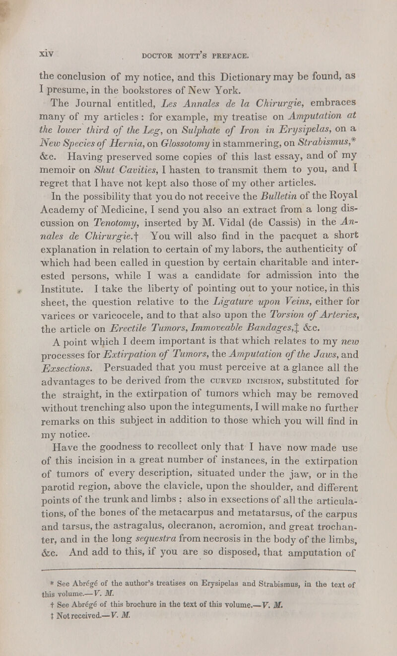 the conclusion of my notice, and this Dictionary may be found, as I presume, in the bookstores of New York. The Journal entitled, Les Annates de la Chirurgie, embraces many of my articles: for example, my treatise on Amputation at the lower third of the Leg, on Sulphate of Iron in Erysipelas, on a New Species of Hernia, on Glossotomy in stammering, on Strabismus,* &c. Having preserved some copies of this last essay, and of my memoir on Shut Cavities, I hasten to transmit them to you, and I regret that I have not kept also those of my other articles. In the possibility that you do not receive the Bulletin of the Royal Academy of Medicine, I send you also an extract from a long dis- cussion on Tenotomy, inserted by M. Vidal (de Cassis) in the An- nates de Chirurgie.\ You will also find in the pacquet a short explanation in relation to certain of my labors, the authenticity of which had been called in question by certain charitable and inter- ested persons, while I was a candidate for admission into the Institute. I take the liberty of pointing out to your notice, in this sheet, the question relative to the Ligature upon Veins, either for varices or varicocele, and to that also upon the Torsion of Arteries, the article on Erectile Tumors, Immoveable Bandages,% 6zc. A point wfyich I deem important is that which relates to my new processes for Extirpation of Tumors, the Amputation of the Jaws, and Exsections. Persuaded that you must perceive at a glance all the advantages to be derived from the curved incision, substituted for the straight, in the extirpation of tumors which may be removed without trenching also upon the integuments, I will make no further remarks on this subject in addition to those which you will find in my notice. Have the goodness to recollect only that I have now made use of this incision in a great number of instances, in the extirpation of tumors of every description, situated under the jaw, or in the parotid region, above the clavicle, upon the shoulder, and different points of the trunk and limbs : also in exsections of all the articula- tions, of the bones of the metacarpus and metatarsus, of the carpus and tarsus, the astragalus, olecranon, acromion, and great trochan- ter, and in the long sequestra from necrosis in the body of the limbs, &c. And add to this, if you are so disposed, that amputation of * See Abre'ge of the author's treatises on Erysipelas and Strabismus, in the text of this volume.— V. M. t See Abre'ge' of this brochure in the text of this volume.—V. M. t Not received.—V. M.