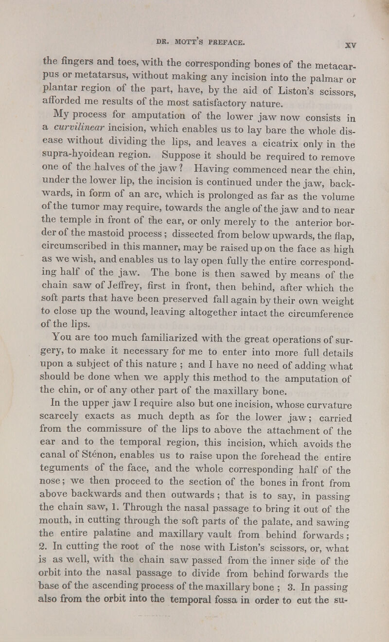 the fingers and toes, with the corresponding bones of the metacar- pus or metatarsus, without making any incision into the palmar or plantar region of the part, have, by the aid of Liston's scissors, afforded me results of the most satisfactory nature. My process for amputation of the lower jaw now consists in a curvilinear incision, which enables us to lay bare the whole dis- ease without dividing the lips, and leaves a cicatrix only in the supra-hyoidean region. Suppose it should be required to remove one of the halves of the jaw ? Having commenced near the chin, under the lower lip, the incision is continued under the jaw, back- wards, in form of an arc, which is prolonged as far as the volume of the tumor may require, towards the angle of the jaw and to near the temple in front of the ear, or only merely to the anterior bor- der of the mastoid process; dissected from below upwards, the flap, circumscribed in this manner, may be raised up on the face as high as we wish, and enables us to lay open fully the entire correspond- ing half of the jaw. The bone is then sawed by means of the chain saw of Jeffrey, first in front, then behind, after which the soft parts that have been preserved fall again by their own weight to close up the wound, leaving altogether intact the circumference of the lips. You are too much familiarized with the great operations of sur- gery, to make it necessary for me to enter into more full details upon a subject of this nature ; and I have no need of adding what should be done when we apply this method to the amputation of the chin, or of any other part of the maxillary bone. In the upper jaw I require also but one incision, whose curvature scarcely exacts as much depth as for the lower jaw; carried from the commissure of the lips to above the attachment of the ear and to the temporal region, this incision, which avoids the canal of Stenon, enables us to raise upon the forehead the entire teguments of the face, and the whole corresponding half of the nose; we then proceed to the section of the bones in front from above backwards and then outwards; that is to say, in passing the chain saw, 1. Through the nasal passage to bring it out of the mouth, in cutting through the soft parts of the palate, and sawing the entire palatine and maxillary vault from behind forwards; 2. In cutting the root of the nose with Liston's scissors, or, what is as well, with the chain saw passed from the inner side of the orbit into the nasal passage to divide from behind forwards the base of the ascending process of the maxillary bone ; 3. In passing also from the orbit into the temporal fossa in order to cut the su-