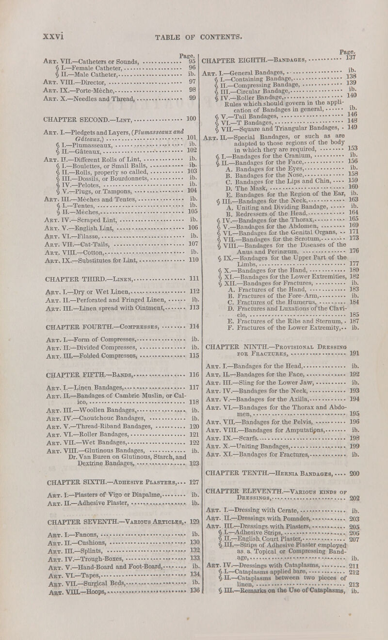 Page. Art. VII.—Catheters or Sounds, 05 § I.—Female Catheter, 96 § II.—Male Catheter, ib. Art. VIIL—Director, 97 Art. IX.—Porte-Meche, 98 Art. X.—Needles and Thread, 99 101 ib. 102 ib. ib CHAPTER SECOND.—Lint, 100 Art. I.—Pledgets and Layers, (Plwmasseaux and Odteaux,) § I.—Plumasseaux, § II.—Gateaux, Art. II.—Different Rolls of Lint, § I.—Boulettes, or Small Balls, § II.—Rolls, properly so called, 103 § III.—Dossils, or Bourdonnets, ib. $ IV.—Pelotes, ib. § V.—Plugs, or Tampons, 104 Art. ID.—Meches and Tentes ib. § I.—Tentes, ib. § H.—Meches, 105 Art. IV.—Scraped Lint, ib Art. V.—English Lint, 106 Art. VI.—Filasse, ib Art. Vn.—Cat-Tails, 107 Art. Vin.—Cotton, ib. Art. IX.—Substitutes for Lint, 110 CHAPTER THIRD.—Linen, Ill Art. I.—Dry or Wet Linen, 112 Art. II.—Perforated and Fringed Linen, ib. Art. HI.—Linen spread with Ointment, J13 CHAPTER FOURTH.—Compresses, Art. I.—Form of Compresses, Art. H.—Divided Compresses Art. HI—Folded Compresses, 114 ib. ib. 115 CHAPTER FIFTH.—Bands, 116 Art. I.—Linen Bandages, 117 Art. H.—Bandages of Cambric Muslin, or Cal- ico, 118 Art. HI.—Woollen Bandages, ib. Art. IV.—Caoutchouc Bandages ib Art. V.—Thread-Riband Bandages, 120 Art. VI.—Roller Bandages, 121 Art. VH.—Wet Bandages 122 Art. VDX—Glutinous Bandages ib. Dr. Van Buren on Glutinous, Starch, and Dextrine Bandages, 123 CHAPTER SIXTH.—Adhesive Plasters,... 127 Art. I.—Plasters of Vigo or Diapalme, ib Art. H.—Adhesive Plaster, ib CHAPTER SEVENTH.—Various Articles,. 129 Art. I.—Fanons ib. Art. H.—Cushions, 130 Art. DX—Splints, 132 Art. IV.—Trough-Boxes, 133 Art. V.—Hand-Board and Foot-Board, ib, Art. VI.—Tapes, • 134 Art. VH.—Surgical Beds, ib. Art. VOL—Hoops, 135 CHAPTER EIGHTH.—Bandages, .. 131 ib. 146 148 149 Art. I.—General Bandages, § I.—Containing Bandage *™ § n.—Compressing Bandage, li» § III.—Circular Bandage, »>• $ rV.—Roller Bandage, •• lw Rules which should govern in the appli- cation of Bandages in general, 6 V.—Tail Bandages, § VI.—T Bandages, § VH.—Square and Triangular Bandages, Art. H.—Special Bandages, or such as are adapted to those regions of the body in which they are required, 153 § I.—Bandages for the Cranium, ib. § H.—Bandages for the Face, 156 A. Bandages for the Eyes, ib. B. Bandages for the Nose 158 C. Bandages for the Lips and Chin,.... 159 D. The Mask, I60 E. Bandages for the Region of the Ear, ib. § HI.—Bandages for the Neck, 163 A. Uniting and Dividing Bandage, ib. B. Redressers of the Head, 164 § IV.—Bandages for the Thorax, 165 § V.—Bandages for the Abdomen, 169 § VI.—Bandages for the Genital Organs, • • 171 § VII.—Bandages for the Scrotum, 173 § VUI.—Bandages for the Diseases of the Anus and Perineum, 176 § IX.—Bandages for the Upper Part of the Limbs, 177 § X.—Bandages for the Hand, 180 § XI.—Bandages for the Lower Extremities, 182 § XH.—Bandages for Fractures, ib. A. Fractures of the Hand, 183 B. Fractures of the Fore-Arm, ib. C. Fractures of the Humerus, 184 D. Fractures and Luxations of the Clavi- cle 185 E. Fractures of the Ribs and Sternum,. 187 F. Fractures of the Lower Extremity,., ib. CHAPTER NINTH.—Provisional Dressing for Fractures, 191 Art. I.—Bandages for the Head, ib. Art. II.—Bandages for the Face, 192 Art. HI.—Sling for the Lower Jaw, ib. Art. IV.—Bandages for the Neck, 193 Art. V.—Bandages for the Axilla, 194 Art. VI.—Bandages for the Thorax and Abdo- men, 195 Art. VH.—Bandages for the Pelvis, 196 Art. VTH.—Bandages for Amputations, ib. Art. IX.—Scarfs 198 Art. X.—Uniting Bandages, 199 Art. XI.—Bandages for Fractures, ib. CHAPTER TENTH.—Hernia Bandages, • 200 CHAPTER ELEVENTH.—Various kinds of Dressings, 202 Art. I.—Dressing with Cerate, ib. Art. H.—Dressings with Pomades, 203 Art. DX—Dressings with Plasters, 205 § I.—Adhesive Strips, 206 § II.—English Court Plaster, 207 § HI.—Strips of Adhesive Plaster employed as a Topical or Compressing Band- age ib. Art. IV.—Dressings with Cataplasms, 211 § I.—Cataplasms applied bare, 212 § H.—Cataplasms between two pieces of linen, 213 § HI.—Remarks on the Use of Cataplasms, ib.