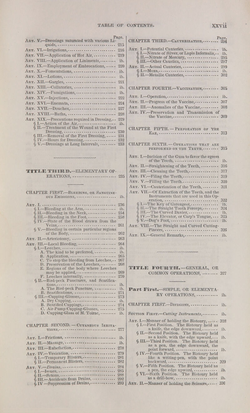 Page. Art. V—Dressings saturated with various Li- quids, 215 Art. VI.—Irrigations, 216 Art. VII.—Application of Hot Air 219 Art. VIII.—Application of Liniments, ib. Art. IX.—Employment of Embrocations, 220 Art. X.—Fomentations, ib. Art. XI.—Lotions, ib. Art. XII.—Gargles, 221 Art. XIII—Collutories ib. Art. XIV.—Fumigations, ib. Art. XV.—Injections, 222 Art. XVI.—Enemata, 224 Art. XVII.—Douches 227 Art. XVin.—Baths, 228 Art. XIX.—Precautions required in Dressing,.. 229 § L—Action of the Air, ib. § n.—Treatment of the Wound at the First Dressing, 230 § III.—Removal of the First Dressing, 231 § IV.—Hours for Dressing, 232 § V.—Dressings at Long Intervals, 233 TITLE THIRD.—ELEMENTARY OP- ERATIONS, 235 CHAPTER FIRST.—Bleeding, or Sanguine- ous Emissions, ib. Art. 1 236 § I.—Bleeding at the Arm, ib. § II.—Bleeding in the Neck, 254 § III.—Bleeding in the Foot, 258 § IV.—State of the Blood drawn from the Veins, 261 § V.—Bleeding in certain particular regions of the Body, 262 Art. n.—Arteriotomy, 263 Art. ID.—Local Bleeding, 264 § I.—Leeches, ib. A. The kind to be preferred, ib. B. Application, 265 C. To stop the bleeding from Leeches,.. 267 D. Preservation of the Leeches, 268 E. Regions of the body where Leeches may be applied, 269 F. Leeches internally, 270 §11.—Bird-peck Punctures, and Scarifica- tions, ib. A. The Bird-peck Puncture, ib. B. Scarifications, 271 § III.—Cupping-Glasses, 273 A. Dry Cupping, ib. B. Scarified Cuppings, 274 C. Air-Pump Cupping-Glasses, 275 D. Cupping-Glass of M. Toirac, ib. CHAPTER SECOND. — Cutaneous Irrita- tions, 277 Art. I.—Frictions, ib. Art. n.—Massage, ib. Art. m—Rubefaction, 278 Art. IV.—Vesication, 279 § I.—Temporary Blisters, 281 § II.—Permanent Blisters, 282 Art. V.—Drains, 284 a I.-Issurs, 285 III.—Setons, 288 $ 1H—Accidents from Drains, 292 § IV —Suppression of Drains 293 CHAPTER THIRD.—Cauterization, ^294 Art. I.—Potential Cauteries ib. § I.—Nitrate of Silver, or Lapis Infernalis,.. ib. § n.—Nitrate of Mercury, 295 § HI.—Other Caustics, 297 Art. n.—Actual Cauteries, 299 § I.—Moxa, ib. 5 II.—Metallic Cauteries, 302 CHAPTER FOURTH.—Vaccination, 305 Art. I.—Operation, '• ib. Art. II.—Progress of the Vaccine, 307 Art. HI.—Anomalies of the Vaccine, 308 Art. rv.—Preservation and Transmission of the Vaccine, 309 CHAPTER FD7TH. — Perforation of The Ear, 313 CHAPTER SIXTH. —Operations that are performed on the Teeth, 315 Art. I.—Incision of the Gum to favor the egress of the Teeth, ib. Art. II.—Straightening of the Teeth, 316 Art. III.—Cleaning the Teeth, 317 Art. IV.—Filing the Teeth, 319 Art. V.—Filling the Teeth 320 Art. VI—Cauterization of the Teeth, 321 Art. VII.—Of Extraction of the Teeth, and the Instruments that are used in this Op- eration, 322 § I.—The Key of Garengeot, ib. § II—The Straight Tooth Forceps, 324 § III.—The Curved Davier, ib. § IV.—The Elevator, or Carp's Tongue,... 325 § V—Dog's Foot, ib. Art. VHI.—The Straight and Curved Cutting- Pincers, 326 Art. IX.—General Remarks, ib. TITXE FOURTH. —GENERAL, OR COMMON OPERATIONS, 327 Part First.—SIMPLE, OR ELEMENTA- RY OPERATIONS, ib. CHAPTER FIRST.—Divisions ib. Section First.—Cutting Instruments, ib. Art. I.—Manner of holding the Bistoury, 328 § I.—First Position. The Bistoury held as a knife, the edge downward, ib. § H.—Second Position. The Bistoury held as a knife, with the edge upward,... ib. $ HI—Third Position. The Bistoury held as a pen, the edge downward, the point forward, ib. § rV.—Fourth Position. The Bistoury held like a writing-pen, with the point backward, 329 § V.—Fifth Position. The Bistoury held as a pen, the edge upward, ifr. § VI.—Sixth Position. The Bistoury held as a drill-bow, ib. Art. II.—Manner of holding the Scissors, 335
