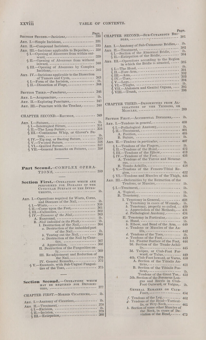 Section Art. I- Art. II.- Art. Ill $1-- $n.- § ru Art. IV. $1- $h. Page. Second.—Incisions, 330 -Simple Incisions, 331 —Compound Incisions, 335 ,—Incisions applicable to Deposites,. • • 338 -Opening of Abscesses from within out- ward, 339 —Opening of Abscesses from without inward, 340 -Opening of Abscesses by Complex Incisions, 342 -Incisions applicable to the Dissection of Tumors and Cysts, 343 -Form of the Incision, ib. —Dissection of Flaps, 344 Section Third.—Punctures, 346 Art. I.—Acupuncture, ib. Art. H.—Exploring Punctures, 347 Art. HI —Puncture with the Trochar, 348 CHAPTER SECOND.—Reunion, 349 Art. I.—Sutures, ib- § I.—Interrupted Suture, 351 § II.—The Loop Suture, 354 $ III.—Continuous Whip, or Glover's Su- ture, *• § IV—Zig-zag, or Basting Suture, 355 § V—Twisted Suture, 356 § VI.—Quilled Suture, 357 § VU.—General Remarks on Sutures 358 Page. CHAPTER SECOND.—Sub-Cutaneous Bri- ^ DLES, Art. I.-Anatomy of Sub-Cutaneous Bridles,. , ttfc Art. II.—Treatment, ■ • • • ■' •ih « L-Section of the Abnormal Bridle, ^ t II.-Extirpation of the Bridle, Art. HL-Operations according to the Region in which the Bridle is situated, 385 § I—The Hand, o'qV § H.-Fore-Arm, ■ • • • ■ ■ • • •''' • \'' \ m §111.—Arm, n()o § IV.—Toes, ^ I v.-Legs, •••••• • • • • • • •;;;;;;;;;;; *»* | viL^Abdomen and Genital Organs, .... 395 I VIII.—Trunk J9b Part Second.—COMPLEX OPERA- TIONS, 359 Section First.—Operations which are performed for diseases of the Cuticclar Surface of the Integ- uments, ib. Art. I.—Operations required for Warts, Corns, and Diseases of the Nail, ib. « I.—Warts, 359 ft II.—Corns upon the Feet, Jol « III.—Callosities, 362 § rV—Diseases of the Mail, Jo J A. Runround, ?b. B. Mail imbedded in the Flesh, ib. I. Destruction of the Nail, 364 a. Destruction of the imbedded part of the Nail, ib. b. Tearing out the Nail, 365 c. Destruction of the Nail by Caus- tics, . 367 d. Appreciation, 368 H. Destruction of the Fungosities on- ly, 369 HI. Re-adjustment and Reduction of the Nail, 370 TV. General Remarks, 372 & V —Exostosis, with Sub-Ungual Fungosi- ties of the Toes, 375 Section Second. —Operations which MAT BE REQUIRED FOR DEFORMI- TIES, 377 CHAPTER FIRST.—Morbid Cicatrices, ib. Art. I.—Anatomy of Cicatrices, ib. Art. II.—Treatment, 378 § I.—Excision, >• § II—Incision, § IH.—Extirpation, x CHAPTER THIRD.—Deformities from Al- terations of the Tendons, or Muscles, Section First—Accidental Divisions, Art. I.—Tendons in general, § I.—Pathological Anatomy, § H.—Treatment, A. Position, B. Suture, Art. H.—Tendons in particular, § I.—Tendons of the Fingers, § n.—Tendons of the Hand, § III—Tendons of the Elbow, § IV.—Tendons of the Foot, A. Tendons of the Tarsus and Metatar- sus, B. Tendo-Achillis, § V.—Tendons of the Femoro-Tibial Re- gion, § VI.—Tendons and Muscles of the Thigh, Art. III.—Deformities by the Retraction of the Tendons, or Muscles, § I.—Treatment, A. Topical, B. Tenotomy, I. Tenotomy in General, a. Tenotomy in cases of Wounds,. b. Tenotomy, properly so called, -. c. Appreciation of the Methods,... d. Pathological Anatomy, II. Tenotomy in Particular, a. Hand, 4. Elbow, and Bend of the Arm,.. c. Tendons or Muscles of the Ax- illa, d. Tendons of the Toes, e. Tendons of the Foot, 1st. Plantar Surface of the Foot, 2d. Section of the Tendo-Achil- lis, 3d. Talipes, or Club-Foot For- ward, or Talus, 4th. Club-Foot Inward, or Varus, A. Section of the Tibialis An- ticus, B. Section of the Tibialis Pos- ticus, Tendons of the Great Toe,. 5th. Section of the Peroneus Lon- gus and Brevis in Club- Foot Outward, or Valgus,. 399 ib. 400 ib. 401 405 ib. 407 ib. 412 413 416 ib. 418 422 426 ib. ib. ib. 428 ib. 429 431 434 438 ih. 440 442 ib. 443 444 445 449 450 ib. 452 ib. General Remarks on Club- Foot, 4.54 /. Tendons of the Leg, 4g2 £•. Tendons of the Head—Torticol- lis, or Wry-Neck, 465 A. Section of some other Muscles of the Neck, in cases of De- viation of the Head 473