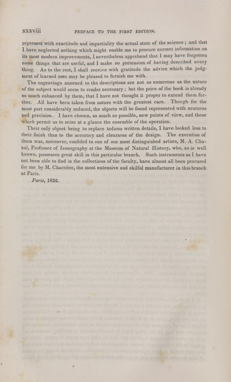represent with exactitude and impartiality the actual state of the science ; and that I have neglected nothing which might enable me to procure correct information on its most modern improvements, I nevertheless apprehend that I may have forgotten some things that are useful, and I make no pretension of having described every thing. As to the rest, I shall receive with gratitude the advice which the judg- ment of learned men may be pleased to furnish me with. The engravings annexed to the descriptions are not as numerous as the nature of the subject would seem to render necessary ; but the price of the book is already so much enhanced by them, that I have not thought it proper to extend them fur- ther. All have been taken from nature with the greatest care. Though for the most part considerably reduced, the objects will be found represented with neatness and precision. I have chosen, as much as possible, new points of view, and those which permit us to seize at a glance the ensemble of the operation. Their only object being to replace tedious written details, I have looked less to their finish than to the accuracy and clearness of the design. The execution of them was, moreover, confided to one of our most distinguished artists, M. A. Cha- zal, Professor of Iconography at the Museum of Natural History, who, as is well known, possesses great skill in this particular branch. Such instruments as I have not been able to find in the collections of the faculty, have almost all been procured for me by M. Charridre, the most extensive and skilful manufacturer in this branch at Paris. Paris, 1832.