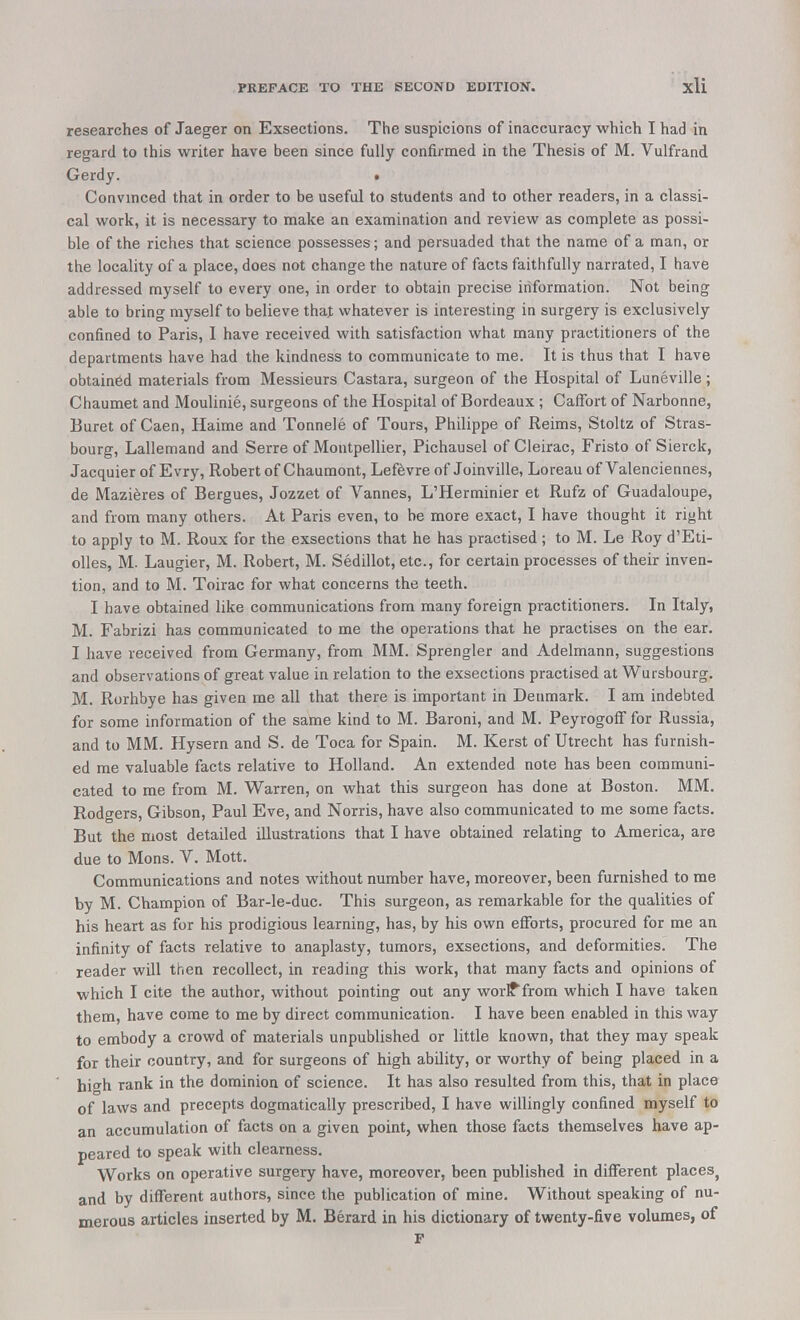 researches of Jaeger on Exsections. The suspicions of inaccuracy which I had in regard to this writer have been since fully confirmed in the Thesis of M. Vulfrand Gerdy. • Convinced that in order to be useful to students and to other readers, in a classi- cal work, it is necessary to make an examination and review as complete as possi- ble of the riches that science possesses; and persuaded that the name of a man, or the locality of a place, does not change the nature of facts faithfully narrated, I have addressed myself to every one, in order to obtain precise information. Not being able to bring myself to believe that whatever is interesting in surgery is exclusively confined to Paris, I have received with satisfaction what many practitioners of the departments have had the kindness to communicate to me. It is thus that I have obtained materials from Messieurs Castara, surgeon of the Hospital of Luneville; Chaumet and Moulinie, surgeons of the Hospital of Bordeaux ; CafFort of Narbonne, Buret of Caen, Haime and Tonnele of Tours, Philippe of Reims, Stoltz of Stras- bourg, Lallemand and Serre of Montpellier, Pichausel of Cleirac, Fristo of Sierck, Jacquier of Evry, Robert of Chaumont, Lefevre of Joinville, Loreau of Valenciennes, de Mazieres of Bergues, Jozzet of Vannes, L'Herminier et Rufz of Guadaloupe, and from many others. At Paris even, to be more exact, I have thought it right to apply to M. Roux for the exsections that he has practised ; to M. Le Roy d'Eti- olles, M. Laugier, M. Robert, M. Sedillot, etc., for certain processes of their inven- tion, and to M. Toirac for what concerns the teeth. I have obtained like communications from many foreign practitioners. In Italy, M. Fabrizi has communicated to me the operations that he practises on the ear. I have received from Germany, from MM. Sprengler and Adelmann, suggestions and observations of great value in relation to the exsections practised at Wursbourg. M. Rorhbye has given me all that there is important in Denmark. I am indebted for some information of the same kind to M. Baroni, and M. Peyrogoff for Russia, and to MM. Hysern and S. de Toca for Spain. M. Kerst of Utrecht has furnish- ed me valuable facts relative to Holland. An extended note has been communi- cated to me from M. Warren, on what this surgeon has done at Boston. MM. Rodgers, Gibson, Paul Eve, and Norris, have also communicated to me some facts. But the most detailed illustrations that I have obtained relating to America, are due to Mons. V. Mott. Communications and notes without number have, moreover, been furnished to me by M. Champion of Bar-le-duc. This surgeon, as remarkable for the qualities of his heart as for his prodigious learning, has, by his own efforts, procured for me an infinity of facts relative to anaplasty, tumors, exsections, and deformities. The reader will then recollect, in reading this work, that many facts and opinions of which I cite the author, without pointing out any worlffrom which I have taken them, have come to me by direct communication. I have been enabled in this way to embody a crowd of materials unpublished or little known, that they may speak for their country, and for surgeons of high ability, or worthy of being placed in a hifh rank in the dominion of science. It has also resulted from this, that in place of laws and precepts dogmatically prescribed, I have willingly confined myself to an accumulation of facts on a given point, when those facts themselves have ap- peared to speak with clearness. Works on operative surgery have, moreover, been published in different places, and by different authors, since the publication of mine. Without speaking of nu- merous articles inserted by M. Berard in his dictionary of twenty-five volumes, of F