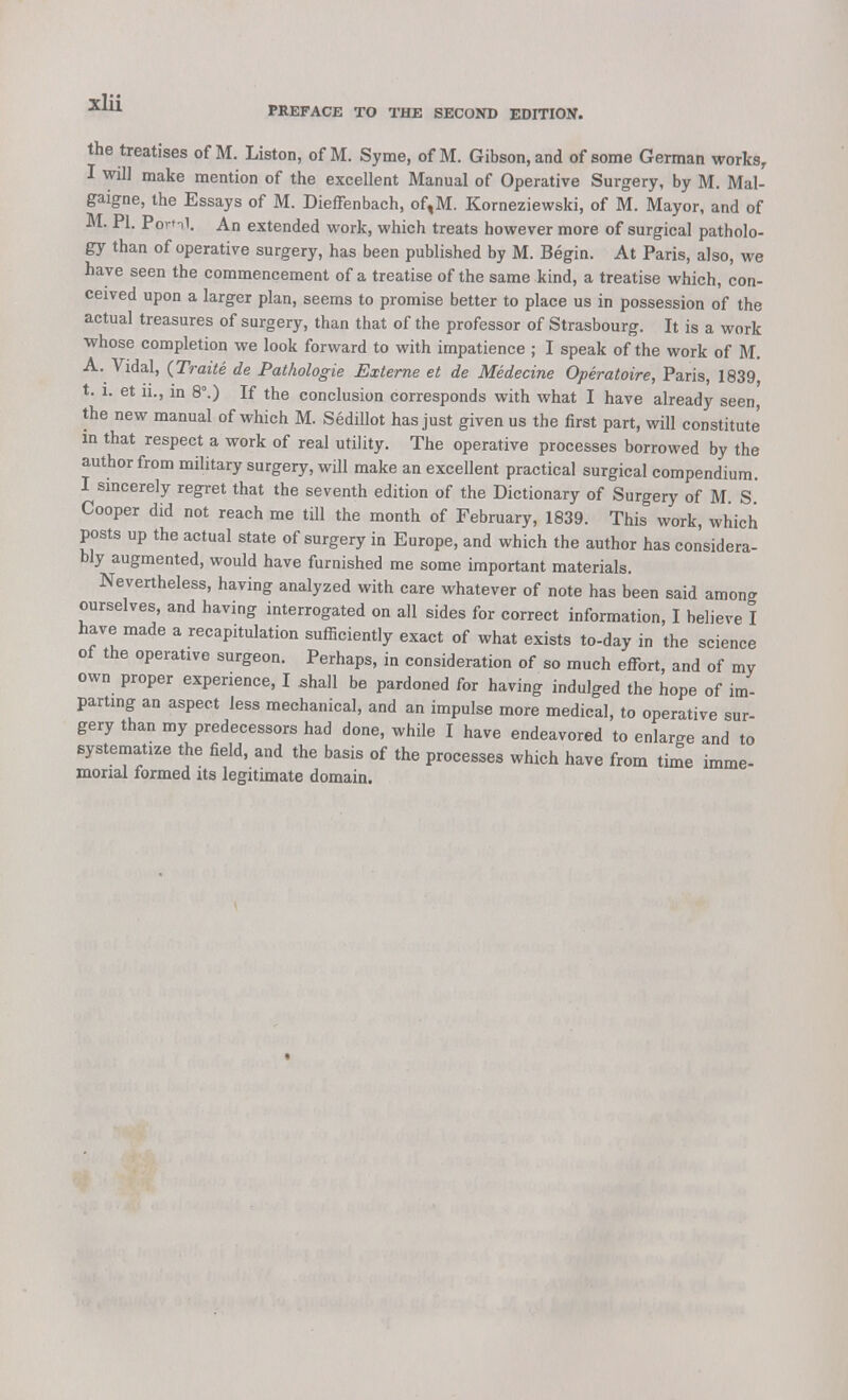 the treatises of M. Liston, of M. Syme, of M. Gibson, and of some German works, I will make mention of the excellent Manual of Operative Surgery, by M. Mal- gaigne, the Essays of M. Dieffenbach, of,M. Korneziewski, of M. Mayor, and of M. PI. Poml. An extended work, which treats however more of surgical patholo- gy than of operative surgery, has been published by M. Begin. At Paris, also, we have seen the commencement of a treatise of the same kind, a treatise which, con- ceived upon a larger plan, seems to promise better to place us in possession of the actual treasures of surgery, than that of the professor of Strasbourg. It is a work whose completion we look forward to with impatience ; I speak of the work of M. A. Vidal, (Traite de Pathologie Externe et de Medecine Operatoire, Paris, 1839, t. 1. et ii., in 8°.) If the conclusion corresponds with what I have already seen the new manual of which M. Sedillot has just given us the first part, will constitute in that respect a work of real utility. The operative processes borrowed by the author from military surgery, will make an excellent practical surgical compendium. I sincerely regret that the seventh edition of the Dictionary of Surgery of M. S. Cooper did not reach me till the month of February, 1839. This work, which posts up the actual state of surgery in Europe, and which the author has considera- bly augmented, would have furnished me some important materials. Nevertheless, having analyzed with care whatever of note has been said among ourselves, and having interrogated on all sides for correct information, I believe I have made a recapitulation sufficiently exact of what exists to-day in the science ot the operative surgeon. Perhaps, in consideration of so much effort, and of my own proper experience, I shall be pardoned for having indulged the hope of im- parting an aspect less mechanical, and an impulse more medical, to operative sur- gery than my predecessors had done, while I have endeavored to enlarge and to systematize the field, and the basis of the processes which have from time imme- morial formed its legitimate domain.