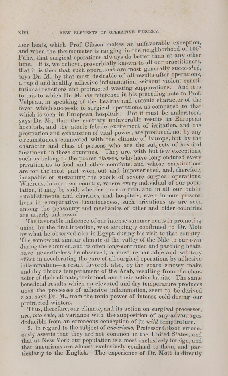 mer heats, which Prof. Gibson makes an unfavorable exception, and when the thermometer is ranging in the neighborhood of 100 Fahr., that surgical operations always do better than at any other time. It is, we believe, proverbially known to all our practitioners, that it is then that such operations are most generally succeeded, says Dr. M., by that most desirable of all results after operations, a rapid and healthy adhesive inflammation, without violent consti- tutional reactions and protracted wasting suppurations. And it is to this to which Dr. M. has reference in his preceding note to Prof. Velpeau, in speaking of the healthy and entonic character of the fever which succeeds to surgical operations, as compared to that which is seen in European hospitals. But it must be understood, says Dr. M., that the contrary unfavorable results in European hospitals, and the atonic febrile excitement of irritation, and the prostration and exhaustion of vital power, are produced, not by any circumstances connected with the climate of Europe, but by the character and class of persons who are the subjects of hospital treatment in those countries. They are, with but few exceptions, such as belong to the poorer classes, who have long endured every privation as to food and other comforts, and whose constitutions are for the most part worn out and impoverished, and, therefore, incapable of sustaining the shock of severe surgical operations. Whereas, in our own country, where every individual of our popu- lation, it may be said, whether poor or rich, and in all our public establishments, and charities, and hospitals, even in our prisons, lives in comparative luxuriousness, such privations as are seen among the peasantry and mechanics of other and older countries are utterly unknown. The favorable influence of our intense summer heats in promoting union by the first intention, was strikingly confirmed to Dr. Mott by what he observed also in Egypt, during his visit to that country. The somewhat similar climate of the valley of the Nile to our own during the summer, and its often long-«ontinued and parching heats, have nevertheless, he observed, a most remarkable and salutary effect in accelerating the cure of all surgical operations by adhesive inflammation—a result favored, also, by the spare sinewy make and dry fibrous temperament of the Arab, resulting from the char- acter of their climate, their food, and their active habits. The same beneficial results which an elevated and dry temperature produces upon the processes of adhesive inflammation, seem to be derived also, says Dr. M., from the tonic power of intense cold during our protracted winters. Thus, therefore, our climate, and its action on surgical processes, are, toto ccelo, at variance with the supposition of any advantages deducible from an erroneous conception of its mild temperature. 2. In regard to the subject of aneurisms, Professor Gibson errone- ously asserts that they are not common in the United States, and that at New York our population is almost exclusively foreign, and that aneurisms are almost exclusively confined to them, and par- ticularly to the English. The experience of Dr. Mott is directly