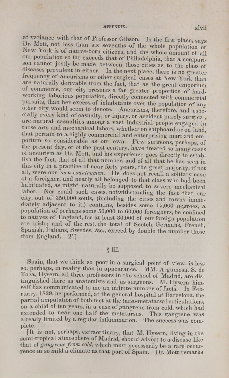 APPENDIX. Xlv'li at variance with that of Professor Gibson. In the first place, says Dr. Mott, not less than six sevenths of the whole population of New York is of native-born citizens, and the whole amount of all our population so far exceeds that of Philadelphia, that a compari- son cannot justly be made between those cities as to the class of diseases prevalent in either. In the next place, there is no greater frequency of aneurisms or other surgical cases at New York than are naturally derivable from the fact, that as the great emporium of commerce, our city presents a far greater proportion of hard- working laborious population, directly connected with commercial pursuits, than her excess of inhabitants over the population of any other city would seem to denote. Aneurisms, therefore, and espe- cially every kind of casualty, or injury, or accident purely surgical, are natural casualties among a vast industrial people engaged in those arts and mechanical labors, whether on shipboard or on land, that pertain to a highly commercial and enterprising mart and em- porium so considerable as our own. Few surgeons, perhaps, of the present day, or of the past century, have treated so many cases of aneurism as Dr. Mott, and his experience goes directly to estab- lish the fact, that of all that number, and of all that he has seen in this city in a practice of near forty years, the great majority, if not all, were our own countrymen. He does not recall a solitary case of a foreigner, and nearly all belonged to that class who had been habituated, as might naturally be supposed, to severe mechanical labor. Nor could such cases, notwithstanding the fact that our city, out of 350,000 souls, (including the cities and towns imme- diately adjacent to it,) contains, besides some 15,000 negroes, a population of perhaps some 50,000 to 60,000 foreigners, be confined to natives of England, for at least 30,000 of our foreign population are Irish; and of the rest, the total of Scotch, Germans, French, Spanish, Italians, Swedes, &c, exceed by double the number those from England.—T.] §111. Spain, that we think so poor in a surgical point of view, is less so, perhaps, in reality than in appearance. MM. Argumosa, S. de Toca, Hysern, all three professors in the school of Madrid, are dis- tinguished there as anatomists and as surgeons. M. Hysern him- self has communicated to me an infinite number of facts. In Feb- ruary, 1829, he performed, at the general hospital at Barcelona, the partial amputation of both feet at the tarso-metatarsal articulations, on a child of ten years, in a case of gangrene from cold, which had extended to near one half the metatarsus. This gangrene was already limited by a regular inflammation. The success was com- plete. [It is not, perhaps, extraordinary, that M. Hysern, living in the semi-tropical atmosphere of Madrid, should advert to a disease like that of gangrene from cold, which must necessarily be a rare occur- rence in so mild a climate as that part of Spain. Dr. Mott remarks