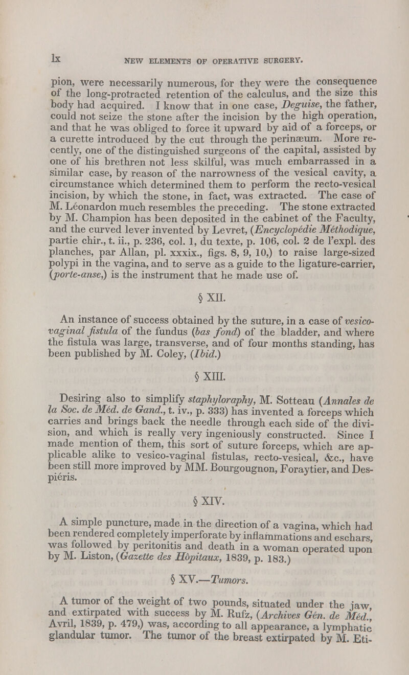 pion, were necessarily numerous, for they were the consequence of the long-protracted retention of the calculus, and the size this body had acquired. I know that in one case, Deguise, the father, could not seize the stone after the incision by the high operation, and that he was obliged to force it upward by aid of a forceps, or a curette introduced by the cut through the perinaBum. More re- cently, one of the distinguished surgeons of the capital, assisted by one of his brethren not less skilful, was much embarrassed in a similar case, by reason of the narrowness of the vesical cavity, a circumstance which determined them to perform the recto-vesical incision, by which the stone, in fact, was extracted. The case of M. Leonardon much resembles the preceding. The stone extracted by M. Champion has been deposited in the cabinet of the Faculty, and the curved lever invented by Levret, (EncyclopHie Methodique, partie chir., t. ii., p. 236, col. 1, du texte, p. 106, col. 2 de l'expl. des planches, par Allan, pi. xxxix., figs. 8, 9, 10,) to raise large-sized polypi in the vagina, and to serve as a guide to the ligature-carrier, (porte-anse,) is the instrument that he made use of. §XII. An instance of success obtained by the suture, in a case of vesico- vaginal fistula of the fundus (bas fond) of the bladder, and where the fistula was large, transverse, and of four months standing, has been published by M. Coley, (Ibid.) § XIII. Desiring also to simplify staphyloraphy, M. Sotteau (Annales de la Soc. de Med. de Gand., t. iv., p. 333) has invented a forceps which carries and brings back the needle through each side of the divi- sion, and which is really very ingeniously constructed. Since I made mention of them, this sort of suture forceps, which are ap- plicable alike to vesico-vaginal fistulas, recto-vesical, &c, have been still more improved by MM. Bourgougnon, Foraytier, and Des- pieris. §XIV. A simple puncture, made in the direction of a vagina, which had been rendered completely imperforate by inflammations and eschars, was followed by peritonitis and death in a woman operated upon by M. Liston, (Gazette des Hopitaux, 1839, p. 183.) § XV.—Tumors. A tumor of the weight of two pounds, situated under the jaw and extirpated with success by M. Rufz, (Archives Gen. de Med Avril, 1839, p. 479,) was, according to all appearance, a lymphatic glandular tumor. The tumor of the breast extirpated by M. Eti-