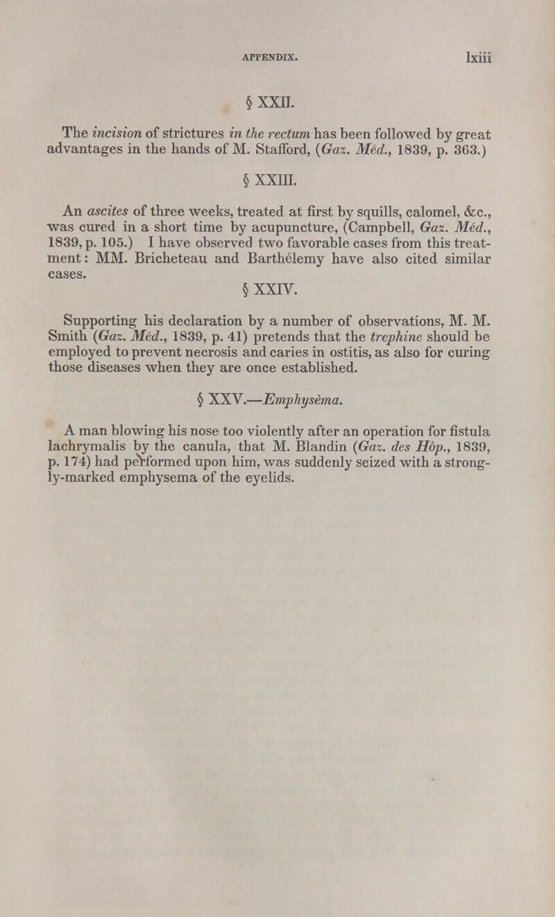 § XXII. The incision of strictures in the rectum has been followed by great advantages in the hands of M. Stafford, (Gaz. Med., 1839, p. 363.) § XXIII. An ascites of three weeks, treated at first by squills, calomel, &c, was cured in a short time by acupuncture, (Campbell, Gaz. Med., 1839, p. 105.) I have observed two favorable cases from this treat- ment: MM. Bricheteau and Barthelemy have also cited similar cases. § XXIV. Supporting his declaration by a number of observations, M. M. Smith (Gaz. Med., 1839, p. 41) pretends that the trephine should be employed to prevent necrosis and caries in ostitis, as also for curing those diseases when they are once established. § XXV.—Emphysema. A man blowing his nose too violently after an operation for fistula lachrymalis by the canula, that M. Blandin (Gaz. des Hdp., 1839, p. 174) had performed upon him, was suddenly seized with a strong- ly-marked emphysema of the eyelids.