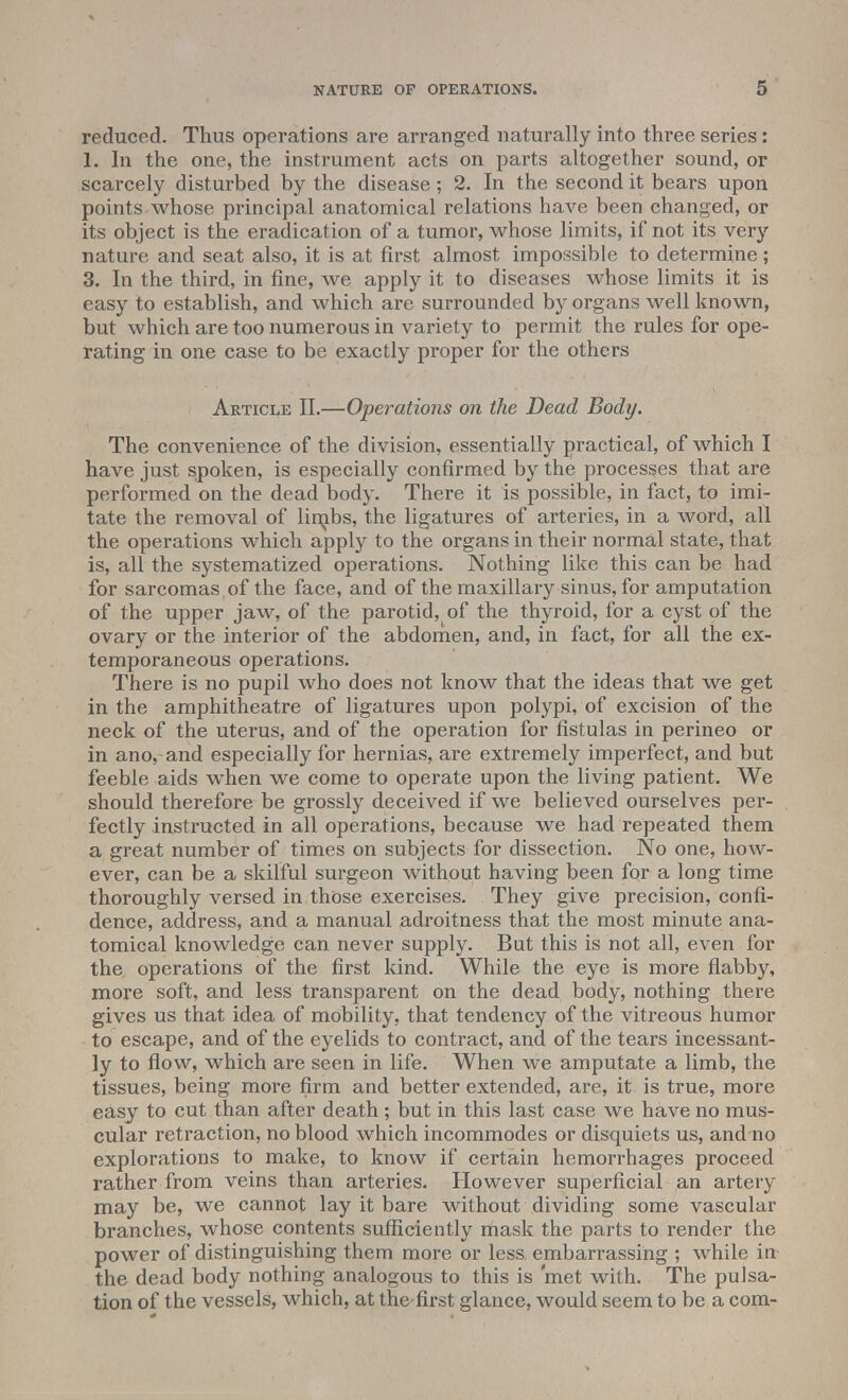 reduced. Thus operations are arranged naturally into three series: 1. In the one, the instrument acts on parts altogether sound, or scarcely disturbed by the disease; 2. In the second it bears upon points whose principal anatomical relations have been changed, or its object is the eradication of a tumor, whose limits, if not its very nature and seat also, it is at first almost impossible to determine; 3. In the third, in fine, we apply it to diseases whose limits it is easy to establish, and which are surrounded by organs well known, but which are too numerous in variety to permit the rales for ope- rating in one case to be exactly proper for the others Article II.—Operations on the Dead Body. The convenience of the division, essentially practical, of which I have just spoken, is especially confirmed by the processes that are performed on the dead body. There it is possible, in fact, to imi- tate the removal of limbs, the ligatures of arteries, in a word, all the operations which apply to the organs in their normal state, that is, all the systematized operations. Nothing like this can be had for sarcomas of the face, and of the maxillary sinus, for amputation of the upper jaw, of the parotid, of the thyroid, for a cyst of the ovary or the interior of the abdomen, and, in fact, for all the ex- temporaneous operations. There is no pupil who does not know that the ideas that we get in the amphitheatre of ligatures upon polypi, of excision of the neck of the uterus, and of the operation for fistulas in perineo or in ano, and especially for hernias, are extremely imperfect, and but feeble aids when we come to operate upon the living patient. We should therefore be grossly deceived if we believed ourselves per- fectly instructed in all operations, because we had repeated them a great number of times on subjects for dissection. No one, how- ever, can be a skilful surgeon without having been for a long time thoroughly versed in those exercises. They give precision, confi- dence, address, and a manual adroitness that the most minute ana- tomical knowledge can never supply. But this is not all, even for the operations of the first kind. While the eye is more flabby, more soft, and less transparent on the dead body, nothing there gives us that idea of mobility, that tendency of the vitreous humor to escape, and of the eyelids to contract, and of the tears incessant- ly to flow, which are seen in life. When we amputate a limb, the tissues, being more firm and better extended, are, it is true, more easy to cut than after death; but in this last case we have no mus- cular retraction, no blood which incommodes or disquiets us, and no explorations to make, to know if certain hemorrhages proceed rather from veins than arteries. However superficial an artery may be, we cannot lay it bare without dividing some vascular branches, whose contents sufficiently mask the parts to render the power of distinguishing them more or less, embarrassing ; while in the dead body nothing analogous to this is 'met with. The pulsa- tion of the vessels, which, at the first glance, would seem to be a com-