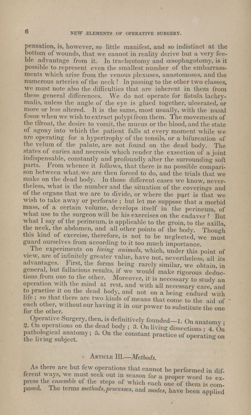 pensation, is, however, so little manifest, and so indistinct at the bottom of wounds, that we cannot in reality derive but a very fee- ble advantage from it. In tracheotomy and oesophagotomy, is it possible to represent even the smallest number of the embarrass- ments which arise from the venous plexuses, anastomoses, and the numerous arteries of the neck ? In passing to the other two classes, we must note also the difficulties that are inherent in them from these general differences. We do not operate for fistula lachry- malis, unless the angle of the eye is glued together, ulcerated, or more or less altered. It is the same, most usually, with the nasal fossae when we wish to extract polypi from them. The movements of the thVoat, the desire to vomit, the mucus or the blood, and the state of agony into which the patient falls at every moment while we are operating for a hypertrophy of the tonsils, or a bifurcation of the velum of the palate, are not found on the dead body. The states of caries and necrosis which render the exsection of a joint indispensable, constantly and profoundly alter the surrounding soft parts. From whence it follows, that there is no possible compari- son between what we are then forced to do, and the trials that we make on the dead body. In those different cases we know, never- theless, what is the number and the situation of the coverings and of the organs that we are to divide, or where the part is that we wish to take away or perforate ; but let me suppose that a morbid mass, of a certain volume, develops itself in the perineum, of what use to the surgeon will be his exercises on the cadaver ? But what I say of the perineum, is applicable to the groin, to the axilla, the neck, the abdomen, and all other points of the body. Though this kind of exercise, therefore, is not to be neglected, we must guard ourselves from according to it too much importance. The experiments on living animals, which, under this point of view, are of infinitely greater value, have not, nevertheless, all its advantages. First, the forms being rarely similar, we obtain, in general, but fallacious results, if we would make rigorous deduc- tions from one to the other. Moreover, it is necessary to studv an operation with the mind at rest, and with all necessary care, and to practise it on the dead body, and not on a being endued with life ; so that there are two kinds of means that come to the aid of each other, without our having it in our power to substitute the one for the other. Operative Surgery then, is definitively founded-1. On anatomy ; 2. On operations on the dead body ; 3. On living dissections • 4 On fheSsubTecL ? * PmCtiCe °f W»W °» Article III.—Methods. As there are but few operations that cannot be performed in dif- ferent ways, we must seek out in season for a proper word to ex- pressi the.ensemble of the steps of which each one of them is com- posed. The terms methods,processes, and modes, have been applied