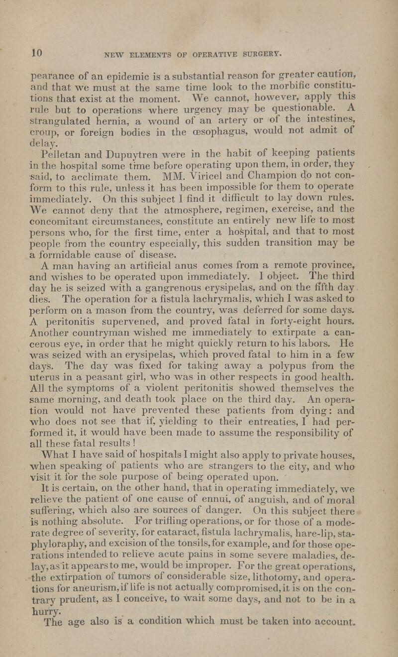 pearance of an epidemic is a substantial reason for greater caution, and that we must at the same time look to the morbific constitu- tions that exist at the moment. We cannot, however, apply this rule but to operations where urgency may be questionable. A strangulated hernia, a wound of an artery or of the intestines, croup, or foreign bodies in the OBSophagus, would not admit of delay. Pelletan and Dupuytren were in the habit of keeping patients in the hospital some time before operating upon them, in order, they said, to acclimate them. MM. Viricel and Champion do not con- form to this rule, unless it has been impossible for them to operate immediately. On this subject I find it difficult to lay down rules. We cannot deny that the atmosphere, regimen, exercise, and the concomitant circumstances, constitute an entirely new life to most persons who, for the first time, enter a hospital, and that to most people from the country especially, this sudden transition may be a formidable cause of disease. A man having an artificial anus comes from a remote province, and wishes to be operated upon immediately. I object. The third day he is seized with a gangrenous erysipelas, and on the fifth day dies. The operation for a fistula lachrymalis, which I was asked to perform on a mason from the country, was deferred for some days. A peritonitis supervened, and proved fatal in forty-eight hours. Another countryman wished me immediately to extirpate a can- cerous eye, in order that he might quickly return to his labors. He was seized with an erysipelas, which proved fatal to him in a few days. The day was fixed for taking away a polypus from the uterus in a peasant girl, who was in other respects in good health. All the symptoms of a violent peritonitis showed themselves the same morning, and death took place on the third day. An opera- tion would not have prevented these patients from dying: and who does not see that if, yielding to their entreaties, I had per- formed it, it would have been made to assume the responsibility of all these fatal results ! What I have said of hospitals I might also apply to private houses, when speaking of patients who are strangers to the city, and who visit it for the sole purpose of being operated upon. ' It is certain, on the other hand, that in operating immediately, we relieve the patient of one cause of ennui, of anguish, and of moral suffering, which also are sources of danger. On this subject there is nothing absolute. For trifling operations, or for those of a mode- rate degree of severity, for cataract, fistula lachrymalis, hare-lip, sta- phyloraphy, and excision of the tonsils, for example, and for those ope- rations intended to relieve acute pains in some severe maladies, de- lay, as it appears to me, would be improper. For the great operations, the extirpation of tumors of considerable size, lithotomy, and opera- tions for aneurism, if life is not actually compromised, it is on the con- trary prudent, as I conceive, to wait some days, and not to be in a hurry. The age also is a condition which must be taken into account.