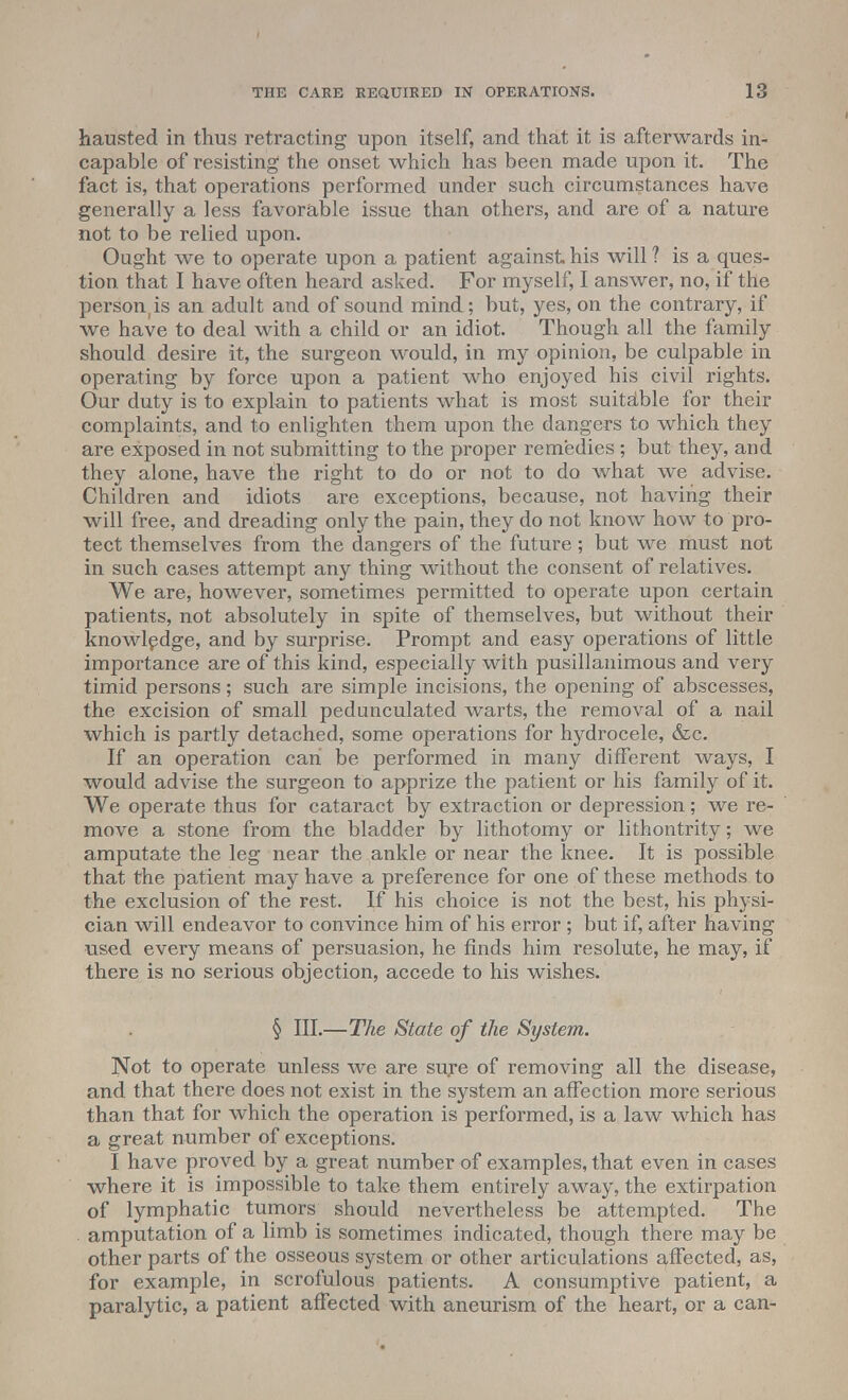 hausted in thus retracting upon itself, and that it is afterwards in- capable of resisting the onset which has been made upon it. The fact is, that operations performed under such circumstances have generally a less favorable issue than others, and are of a nature not to be relied upon. Ought we to operate upon a patient against his will ? is a ques- tion that I have often heard asked. For myself, I answer, no, if the person, is an adult and of sound mind; but, yes, on the contrary, if we have to deal with a child or an idiot. Though all the family should desire it, the surgeon would, in my opinion, be culpable in operating by force upon a patient who enjoyed his civil rights. Our duty is to explain to patients what is most suitable for their complaints, and to enlighten them upon the dangers to which they are exposed in not submitting to the proper remedies ; but they, and they alone, have the right to do or not to do what we advise. Children and idiots are exceptions, because, not having their will free, and dreading only the pain, they do not know how to pro- tect themselves from the dangers of the future; but we must not in such cases attempt any thing without the consent of relatives. We are, however, sometimes permitted to operate upon certain patients, not absolutely in spite of themselves, but without their knowledge, and by surprise. Prompt and easy operations of little importance are of this kind, especially with pusillanimous and very timid persons; such are simple incisions, the opening of abscesses, the excision of small pedunculated warts, the removal of a nail which is partly detached, some operations for hydrocele, &c. If an operation can be performed in many different ways, I would advise the surgeon to apprize the patient or his family of it. We operate thus for cataract by extraction or depression ; we re- move a stone from the bladder by lithotomy or lithontrity; we amputate the leg near the ankle or near the knee. It is possible that the patient may have a preference for one of these methods to the exclusion of the rest. If his choice is not the best, his physi- cian will endeavor to convince him of his error ; but if, after having used every means of persuasion, he finds him resolute, he may, if there is no serious objection, accede to his wishes. § III.—The State of the System. Not to operate unless we are sure of removing all the disease, and that there does not exist in the system an affection more serious than that for which the operation is performed, is a law which has a great number of exceptions. I have proved by a great number of examples, that even in cases where it is impossible to take them entirely away, the extirpation of lymphatic tumors should nevertheless be attempted. The amputation of a limb is sometimes indicated, though there may be other parts of the osseous system or other articulations affected, as, for example, in scrofulous patients. A consumptive patient, a paralytic, a patient affected with aneurism of the heart, or a can-