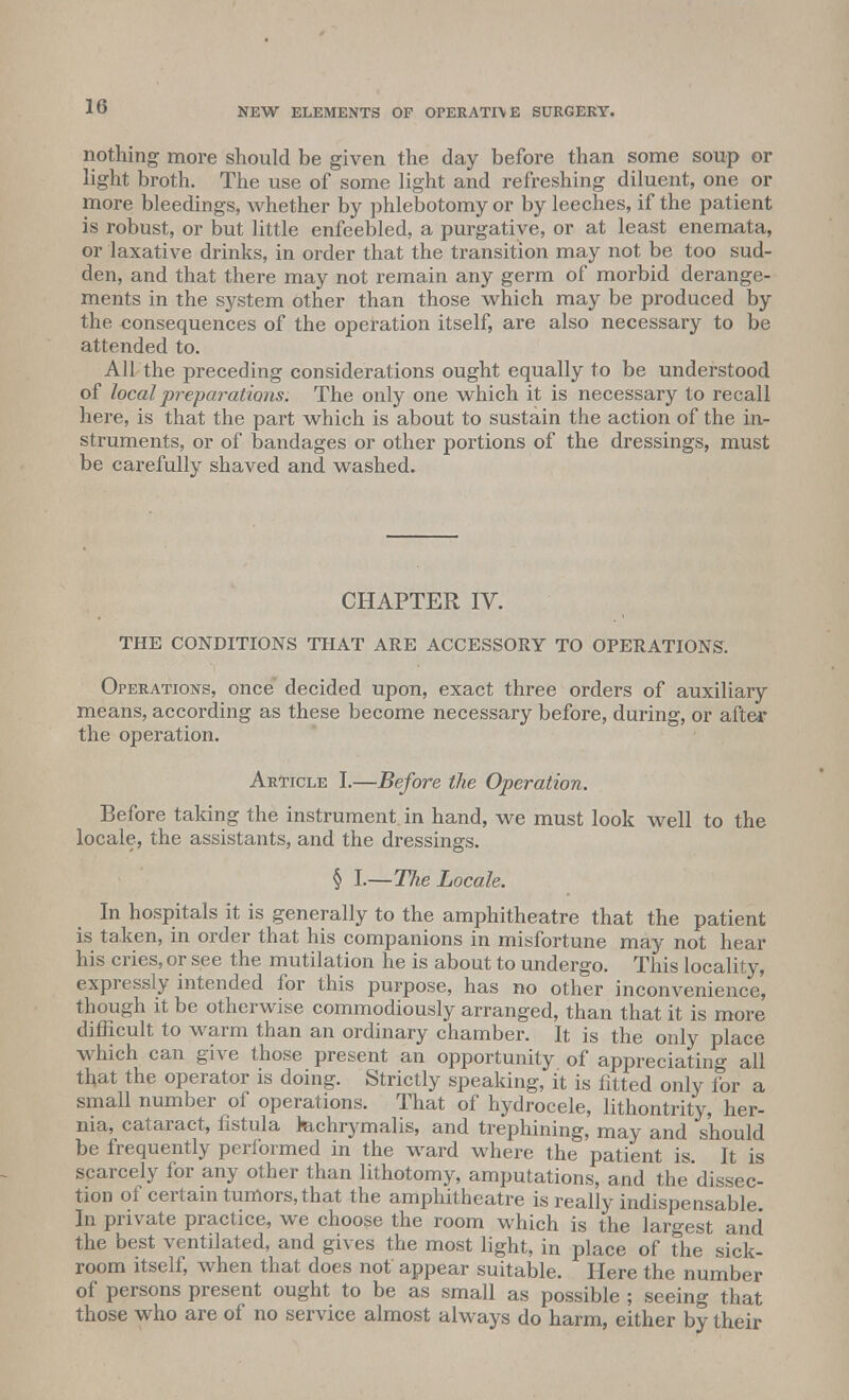 1(5 nothing more should be given the day before than some soup or light broth. The use of some light and refreshing diluent, one or more bleedings, whether by phlebotomy or by leeches, if the patient is robust, or but little enfeebled, a purgative, or at least enemata, or laxative drinks, in order that the transition may not be too sud- den, and that there may not remain any germ of morbid derange- ments in the system other than those which may be produced by the consequences of the operation itself, are also necessary to be attended to. All the preceding considerations ought equally to be understood of local preparations. The only one which it is necessary to recall here, is that the part which is about to sustain the action of the in- struments, or of bandages or other portions of the dressings, must be carefully shaved and washed. CHAPTER IV. THE CONDITIONS THAT ARE ACCESSORY TO OPERATIONS. Operations, once decided upon, exact three orders of auxiliary means, according as these become necessary before, during, or afte* the operation. Article I.—Before the Operation. Before taking the instrument, in hand, we must look well to the locale, the assistants, and the dressings. § I.—The Locale. In hospitals it is generally to the amphitheatre that the patient is taken, in order that his companions in misfortune may not hear his cries, or see the mutilation he is about to undergo. This locality, expressly intended for this purpose, has no other inconvenience', though it be otherwise commodiously arranged, than that it is more difficult to warm than an ordinary chamber. It is the only place which can give those present an opportunity of appreciating all that the operator is doing. Strictly speaking, it is fitted only lor a small number of operations. That of hydrocele, lithontrity, her- nia, cataract, fistula ktchrymalis, and trephining, may and should be frequently performed in the ward where the patient is. It is scarcely for any other than lithotomy, amputations, and the dissec- tion of certain tumors, that the amphitheatre is really indispensable. In private practice, we choose the room M'hich is the largest and the best ventilated, and gives the most light, in place of the sick- room itself, when that does not appear suitable. Here the number of persons present ought to be as small as possible ; seeing that those who are of no service almost always do harm, either by their