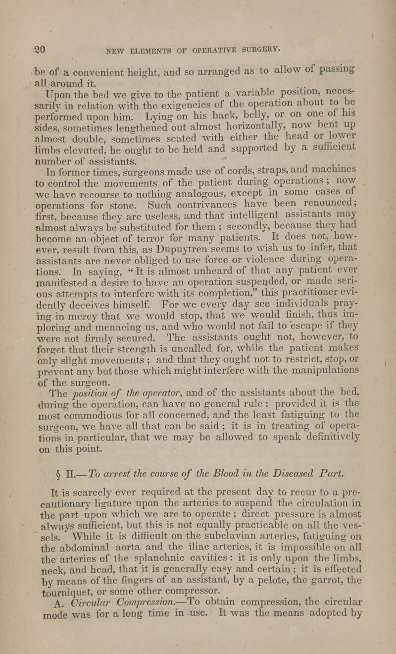 be of a convenient height, and so arranged as to allow of passing all around it. . . Upon the bed we give to the patient a variable position, neces- sarily in relation with the exigencies of the operation about to be performed upon him. Lying on his back, belly, or on one oi his sides, sometimes lengthened out almost horizontally, now bent up almost double, sometimes seated with either the head or lower limbs elevated, he ought to be held and supported by a sufficient number of assistants. In former times, surgeons made use of cords, straps, and machines to control the movements of the patient during operations ; now we have recourse to nothing analogous, except in some cases of operations for stone. Such contrivances have been renounced; first, because they are useless, and that intelligent assistants may almost always be substituted for them ; secondly, because they had become an object of terror for many patients. It does not, how- ever, result from this, as Dupuytren seems to wish us to infer, that assistants are never obliged to use force or violence during opera- tions. In saying,  It is almost unheard of that any patient ever manifested a desire to have an operation suspended, or made seri- ous attempts to interfere with its completion, this practitioner evi- dently deceives himself. For we every day see individuals pray- ing in mercy that we would stop, that we would finish, thus im- ploring and menacing us, and who would not fail to escape if they were not firmly secured. The assistants ought not, however, to forget that their strength is uncalled for, while the patient makes only slight movements ; and that they ought not to restrict, stop, or prevent any but those which might interfere with the manipulations of the surgeon. The position of the operator, and of the assistants about the bed, during the operation, can have no general rule : provided it is the most commodious for all concerned, and the least fatiguing to the surgeon, we have all that can be said ; it is in treating of opera- tions in particular, that we may be allowed to speak definitively on this point. § II.—To arrest the course of the Blood in the Diseased Part. It is scarcely ever required at the present day to recur to a pre- cautionary ligature upon the arteries to suspend the circulation in the part upon which we are to operate ; direct pressure is almost always sufficient, but this is not equally practicable on all the ves-' sels. While it is difficult on the subclavian arteries, fatiguing on the abdominal aorta and the iliac arteries, it is impossible on all the arteries of the splanchnic cavities: it is only upon the limbs, neck, and head, that it is generally easy and certain; it is effected by means of the fingers of an assistant, by a pelote, the garrot, the tourniquet, or some other compressor. A. Circular Compression.—To obtain compression, the circular mode was for a long time in use. It was the means adopted by