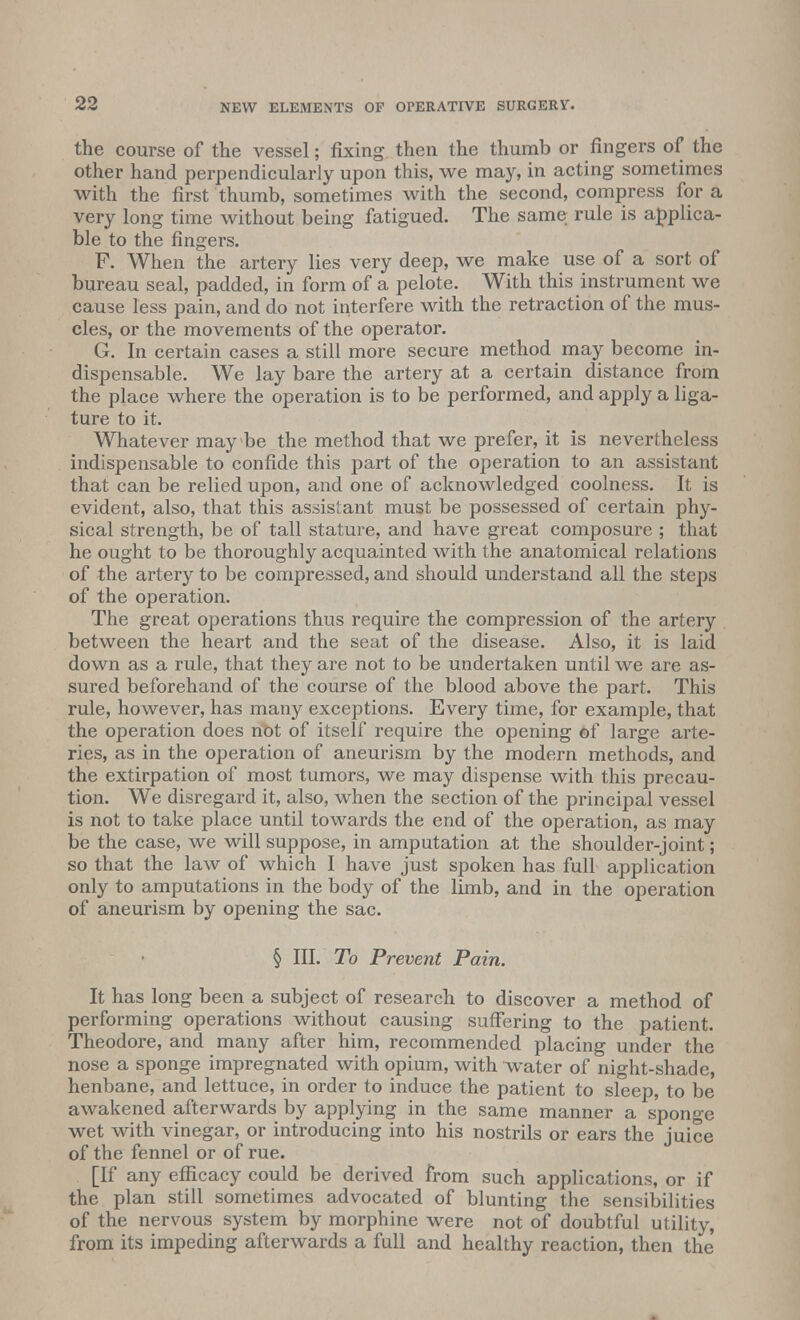 the course of the vessel; fixing then the thumb or fingers of the other hand perpendicularly upon this, we may, in acting sometimes with the first thumb, sometimes with the second, compress for a very long time without being fatigued. The same rule is applica- ble to the fingers. F. When the artery lies very deep, we make use of a sort of bureau seal, padded, in form of a pelote. With this instrument we cause less pain, and do not interfere with the retraction of the mus- cles, or the movements of the operator. G. In certain cases a still more secure method may become in- dispensable. We lay bare the artery at a certain distance from the place where the operation is to be performed, and apply a liga- ture to it. Whatever may be the method that we prefer, it is nevertheless indispensable to confide this part of the operation to an assistant that can be relied upon, and one of acknowledged coolness. It is evident, also, that this assistant must be possessed of certain phy- sical strength, be of tall stature, and have great composure ; that he ought to be thoroughly acquainted with the anatomical relations of the artery to be compressed, and should understand all the steps of the operation. The great operations thus require the compression of the artery between the heart and the seat of the disease. Also, it is laid down as a rule, that they are not to be undertaken until we are as- sured beforehand of the course of the blood above the part. This rule, however, has many exceptions. Every time, for example, that the operation does not of itself require the opening of large arte- ries, as in the operation of aneurism by the modern methods, and the extirpation of most tumors, we may dispense with this precau- tion. We disregard it, also, when the section of the principal vessel is not to take place until towards the end of the operation, as may be the case, we will suppose, in amputation at the shoulder-joint; so that the law of which I have just spoken has full application only to amputations in the body of the limb, and in the operation of aneurism by opening the sac. § III. To Prevent Pain. It has long been a subject of research to discover a method of performing operations without causing suffering to the patient. Theodore, and many after him, recommended placing under the nose a sponge impregnated with opium, with water of night-shade, henbane, and lettuce, in order to induce the patient to sleep, to be awakened afterwards by applying in the same manner a sponge wet with vinegar, or introducing into his nostrils or ears the juice of the fennel or of rue. [If any efficacy could be derived from such applications, or if the plan still sometimes advocated of blunting the sensibilities of the nervous system by morphine were not of doubtful utility, from its impeding afterwards a full and healthy reaction, then the