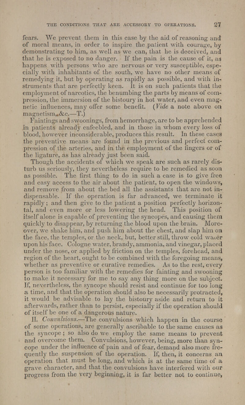 fears. We prevent them in this case by the aid of reasoning and of moral means, in order to inspire the patient with courage, by demonstrating to him, as well as we can, that he is deceived, and that he is exposed to no danger. If the pain is the cause of it, as, happens with persons who are nervous or very susceptible, espe- cially with inhabitants of the south, we have no other means of remedying it, but by operating as rapidly as possible, and with in- struments that are perfectly keen. It is on such patients that the employment of narcotics, the benumbing the parts by means of com- pression, the immersion of the bistoury in hot water, and even mag- netic influences, may offer some benefit. (Vide a note above on magn etism,. &c.—T.) Faintings and swoonings, from hemorrhage, are to be apprehended in patients already enfeebled, and in those in whom every loss of blood, however inconsiderable, produces this result. In these cases the preventive means are found in the previous and perfect com- pression of the arteries, and in the employment of the fingers or of the ligature, as has already just been said. Though the accidents of which we speak are such as rarely dis- turb us seriously, they nevertheless require to be remedied as soon as possible. The first thing to do in such a case is to give free and easy access to the air about the patient, to open the windows, and remove from about the bed all the assistants that are not in- dispensable. If the operation is far advanced, we terminate it rapidly; and then give to the patient a position perfectly horizon- tal, and even more or less lowering the head. This position of itself alone is capable of preventing the syncopes, and causing them quickly to disappear, by returning the blood upon the brain. More- over, we shake him, and push him about the chest, and slap him on the face, the temples, or the neck, but, better still, throw cold waier upon his face. Cologne water, brandy, ammonia, and vinegar, placed under the nose, or applied by friction on the temples, forehead, and region of the heart, ought to be combined with the foregoing means, whether as preventive or curative remedies. As to the rest, every person is too familiar with the remedies for fainting and swooning to make it necessary for me to say any thing more on the subject. If, nevertheless, the syncope should resist and continue for too long a time, and that the operation should also be necessarily protracted, it would be advisable to lay the bistoury aside and return to it afterwards, rather than to persist, especially if the operation should of itself be one of a dangerous nature. II. Convulsions.—The convulsions which happen in the course of some operations, are generally ascribable to the same causes as the syncope; so also do we employ the same means to prevent and overcome them. Convulsions, however, being, more than syn- cope under the influence of pain and of fear, demand also more fre- quently the suspension of the operation. If, then, it concerns an operation that must be long, and which is at the same time of a grave character, and that the convulsions have interfered with our progress from the very beginning, it is far better not to continue,
