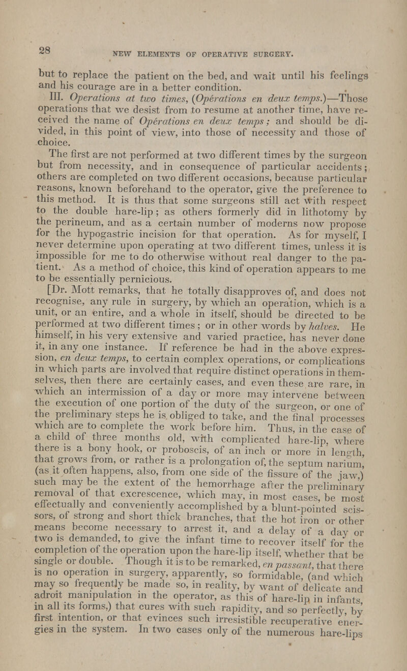 NEW ELEMENTS OF OPERATIVE SURGERY. but to replace the patient on the bed, and wait until his feelings and his courage are in a better condition. III. Operations at two times, {Operations en deux temps.)—Those operations that we desist from to resume at another time, have re- ceived the name of Operations en deux temps; and should be di- vided, in this point of view, into those of necessity and those of choice. The first are not performed at two different times by the surgeon but from necessity, and in consequence of particular accidents; others are completed on two different occasions, because particular reasons, known beforehand to the operator, give the preference to this method. It is thus that some surgeons still act with respect to the double hare-lip ; as others formerly did in lithotomy by the perineum, and as a certain number of moderns now propose for the hypogastric incision for that operation. As for myself, I never determine upon operating at two different times, unless it is impossible for me to do otherwise without real danger to the pa- tient.1 As a method of choice, this kind of operation appears to me to be essentially pernicious. [Dr. Mott remarks, that he totally disapproves of, and does not recognise, any rule in surgery, by which an operation, which is a unit, or an entire, and a whole in itself, should be directed to be performed at two different times ; or in other words by halves. He himself, in his very extensive and varied practice, has never done it, in any one instance. If reference be had in the above expres- sion, en deux temps, to certain complex operations, or complications in which parts are involved that require distinct operations in them- selves, then there are certainly cases, and even these are rare, in which an intermission of a day or more may intervene between the execution of one portion of the duty of the surgeon, or one of the preliminary steps he is. obliged to take, and the final processes which are to complete the work before him. Thus, in the case of a child of three months old, with complicated hare-lip, where there is a bony hook, or proboscis, of an inch or more in length that grows from, or rather is a prolongation of, the septum narium! (as.it often happens, also, from one side of the fissure of the jaw) such may be the extent of the hemorrhage after the preliminary removal of that excrescence, which may, in most cases, be most eff ectually and conveniently accomplished by a blunt-pointed scis- sors, of strong and short thick branches, that the hot iron or other means become necessary to arrest it, and a delay of a dav or two is demanded, to give the infant time to recover itself for the completion of the operation upon the hare-lip itself, whether that be single or double. Though it is to be remarked, en passant, that there is no operation in surgery, apparently, so formidable, (and which may so frequently be made so, in reality, by want of delicate and adroit manipulation in the operator, as this of hare-lip in infants in all its forms,) that cures with such rapidity, and so perfectly bv first intention, or that evinces such irresistible recuperative ener- gies in the system. In two cases only of the numerous hare-lips