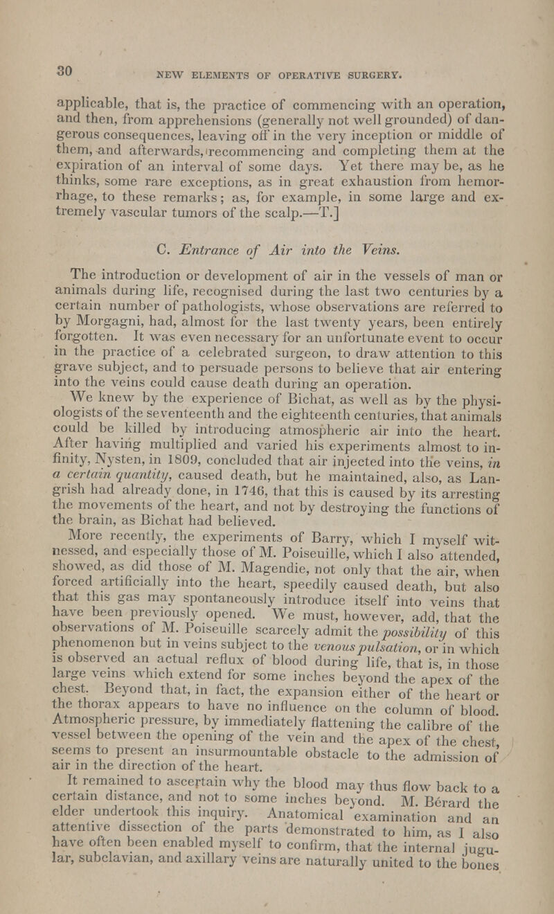 NEW ELEMENTS OF OPERATIVE SURGERY. applicable, that is, the practice of commencing with an operation, and then, from apprehensions (generally not well grounded) of dan- gerous consequences, leaving off in the very inception or middle of them, and afterwards, 'recommencing and completing them at the expiration of an interval of some days. Yet there may be, as he thinks, some rare exceptions, as in great exhaustion from hemor- rhage, to these remarks; as, for example, in some large and ex- tremely vascular tumors of the scalp.—T.] C. Entrance of Air into the Veins. The introduction or development of air in the vessels of man or animals during life, recognised during the last two centuries by a certain number of pathologists, whose observations are referred to by Morgagni, had, almost for the last twenty years, been entirely forgotten. It was even necessary for an unfortunate event to occur in the practice of a celebrated surgeon, to draw attention to this grave subject, and to persuade persons to believe that air entering into the veins could cause death during an operation. We knew by the experience of Bichat, as well as by the physi- ologists of the seventeenth and the eighteenth centuries, that animals could be killed by introducing atmospheric air into the heart. After having multiplied and varied his experiments almost to in- finity, Nysten, in 1809, concluded that air injected into the veins, in a certain quantity, caused death, but he maintained, also, as Lan- grish had already done, in 1746, that this is caused by its arresting the movements of the heart, and not by destroying the functions of the brain, as Bichat had believed. More recently, the experiments of Barry, which I myself wit- nessed, and especially those of M. Poiseuille, which I also attended, showed, as did those of M. Magendie, not only that the air, when forced artificially into the heart, speedily caused death, but also that this gas may spontaneously introduce itself into veins that have been previously opened. We must, however, add, that the observations of M. Poiseuille scarcely admit the possibility of this phenomenon but in veins subject to the venous pulsation, or in which is observed an actual reflux of blood during life, that is, in those large veins which extend for some inches beyond the apex of the chest Beyond that, in fact, the expansion either of the heart or the thorax appears to have no influence on the column of blood Atmospheric pressure, by immediately flattening the calibre of the vessel between the opening of the vein and the apex of the chest seems to present an insurmountable obstacle to the admission of air in the direction of the heart. It remained to ascertain why the blood may thus flow back to a certain distance, and not to some inches beyond M Berard the elder undertook this inquiry. Anatomical examination and an attentive dissection of the parts demonstrated to him, as I also have often been enabled myself to confirm, that the internal jugu- lar, subclavian, and axillary veins are naturally united to the bones