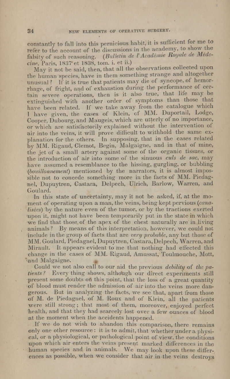 constantly to fall into this pernicious habit, it is sufficient for me to refer to the account of the discussions in the academy, to show the falsity of such reasoning. {Bulletin de VAcademie Royule de Mede- cine, Paris, 183T et 1838, torn. i. et ii.) May it not be said, then, that all the observations col ected upon the human species, have in them something strange and altogether unusual ? If it is true that patients may die of syncope, of hemor- rhage, of fright, and of exhaustion during the performance of cer- tain severe operations, then is it also true, that life may be extinguished with another order of symptoms than those that have been related. If we take away from the catalogue which I have given, the cases of Klein, of MM. Duportail, Lodge, Cooper, Dubourg, and Maugeis, which are utterly of no importance, or which are satisfactorily explained without the intervention of air into the veins, it will prove difficult to withhold the same ex- planation for the others. In supposing, that in the cases related by MM. Rigaud, Clemot, Begin, Malgaigne, and in that of mine, the jet of a small artery against some of the organic tissues, or the introduction of air into some of the sinuous culs de sac, may have assumed a resemblance to the hissing, gurgling, or bubbling (bouillonnement) mentioned by the narrators, it is almost impos- sible not to concede something more in the facts of MM. Piedag- nel, Dupuytren, Castara, Delpech, Ulrich, Barlow, Warren, and Goulard. In this state of uncertainty, may it not be asked, if, at the mo- ment of operating upon a man, the veins, being kept pervious (cana- lisees) by the nature even of the tumor, or by the tractions exerted upon it, might not have been temporarily put in the state in which we find that those, of the apex of the chest naturally are in living animals ? By means of this interpretation, however, we could not include in the group of facts that are very probable, any but those of MM. Goulard, Piedagnel, Dupuytren, Castara, Delpech, Warren, and Mirault. It appears evident to me that nothing had effected this change in the cases of MM. Rigaud, Amussat, Toulmouche, Mott, '•and Malgaigne. # Could we not also call to our aid the previous debility of the pa- tients? Everything shows, although our direct experiments still present some doubts on this point, that the loss of a great quantity of blood must render the admission of air into the veins more dan- gerous. But in analyzing the facts, we see that, apart from those of M. de Piedagnel, of M. Roux and of Klein, all the patients were still strong; that most of them, moreover, enjoyed perfect health, and that they had scarcely lost over a few ounces of blood at the moment when the accidents happened. If we do not wish to abandon this comparison, there remains only one other resource : it is to admit, that whether under a physi- cal, or a physiological, or pathological point of view, the conditions upon which air enters the veins present marked differences in the human species and in animals. We may look upon these differ- ences as possible, when we consider that air in the veins destroys