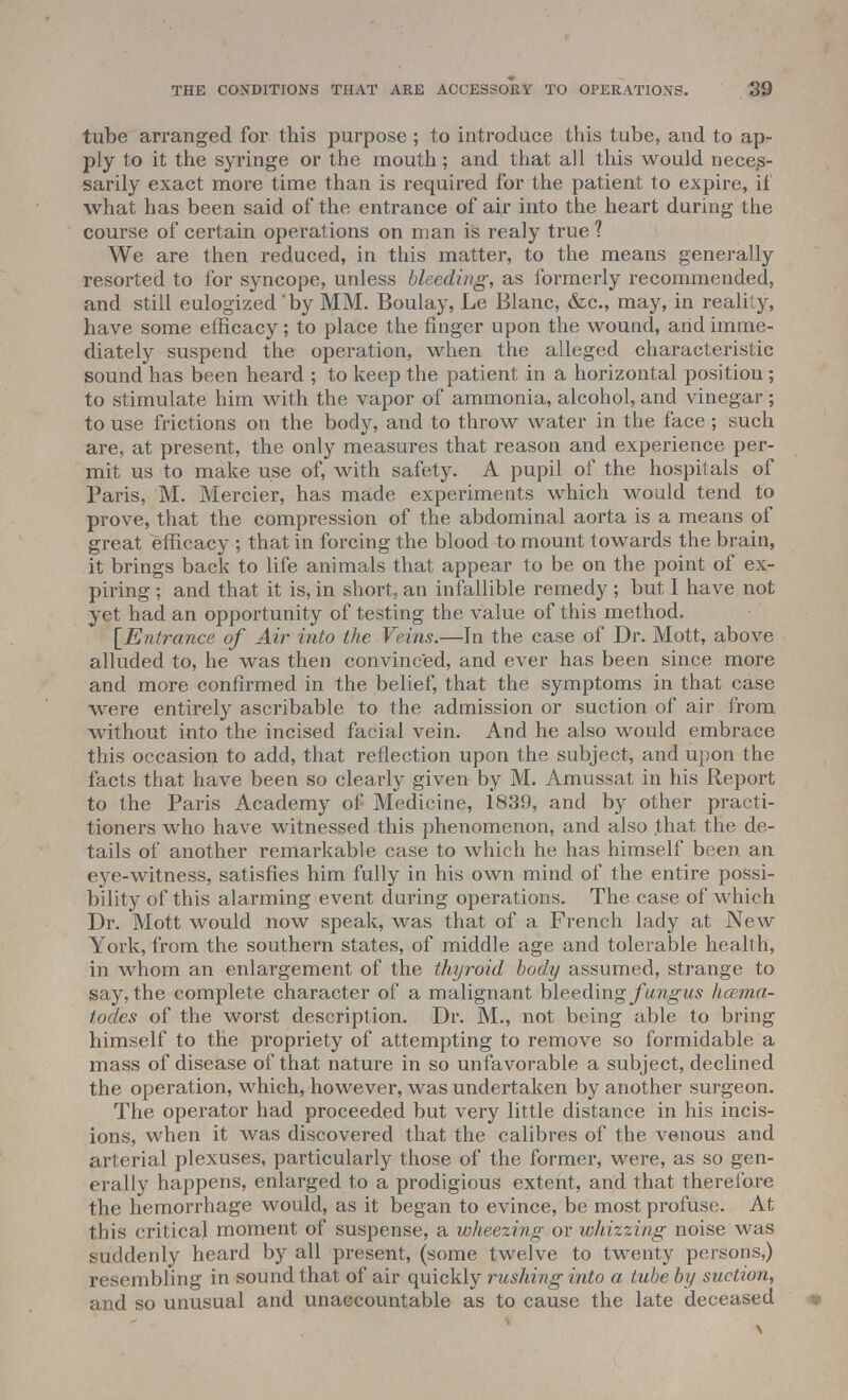 tube arranged for this purpose; to introduce this tube, and to ap- ply to it the syringe or the mouth; and that all this would neces- sarily exact more time than is required for the patient to expire, if what has been said of the entrance of a^r into the heart during the course of certain operations on man is realy true ? We are then reduced, in this matter, to the means generally resorted to for syncope, unless bleeding, as formerly recommended, and still eulogized'by MM. Boulay, Le Blanc, &c, may, in reality, have some efficacy; to place the finger upon the wound, arid imme- diately suspend the operation, when the alleged characteristic sound has been heard ; to keep the patient in a horizontal position ; to stimulate him with the vapor of ammonia, alcohol, and vinegar; to use frictions on the body, and to throw water in the face; such are, at present, the only measures that reason and experience per- mit us to make use of, with safety. A pupil of the hospitals of Paris, M. Mercier, has made experiments which would tend to prove, that the compression of the abdominal aorta is a means of great efficacy ; that in forcing the blood to mount towards the brain, it brings back to life animals that appear to be on the point of ex- piring ; and that it is, in short, an infallible remedy ; but I have not yet had an opportunity of testing the value of this method. [Entrance of Air into the Veins.—In the case of Dr. Mott, above alluded to, he was then convinced, and ever has been since more and more confirmed in the belief, that the symptoms in that case were entirely ascribable to the admission or suction of air from without into the incised facial vein. And he also would embrace this occasion to add, that reflection upon the subject, and upon the facts that have been so clearly given by M. Amussat in his Report to the Paris Academy of Medicine, 1839, and by other practi- tioners who have witnessed this phenomenon, and also ,that the de- tails of another remarkable case to which he has himself been, an eye-witness, satisfies him fully in his own mind of the entire possi- bility of this alarming event daring operations. The case of which Dr. Mott would now speak, was that of a French lady at New York, from the southern states, of middle age and tolerable health, in whom an enlargement of the thyroid body assumed, strange to say, the complete character of a malignant bleeding fungus hcema- tod.es of the worst description. Dr. M., not being able to bring himself to the propriety of attempting to remove so formidable a mass of disease of that nature in so unfavorable a subject, declined the operation, which, however, was undertaken by another surgeon. The operator had proceeded but very little distance in his incis- ions, when it was discovered that the calibres of the venous and arterial plexuses, particularly those of the former, were, as so gen- erally happens, enlarged to a prodigious extent, and that therefore the hemorrhage would, as it began to evince, be most profuse. At this critical moment of suspense, a wheezing or whizzing noise was suddenly heard by all present, (some twelve to twenty persons,) resembling in sound that of air quickly rushing into a tube by suction, and so unusual and unaccountable as to cause the late deceased | \