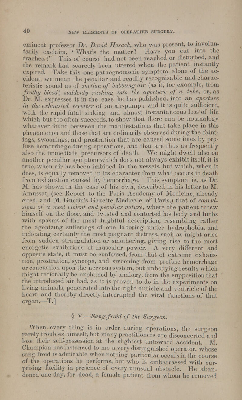 eminent professor Dr. David Hosack, who was present, to involun- tarily exclaim, What's the matter? Have you cut into the trachea ? This of course had not been reached or disturbed, and the remark had scarcely been uttered when the patient instantly expired. Take this one pathognomonic symptom alone of the ac- cident, we mean the peculiar and readily recognisable and charac- teristic sound as of suction of bubbling air (as if, for example, from frothy blood) suddenly rushing into the aperture of a tube, or, as Dr. M. expresses it in the case he has published, into an aperture in the exhausted receiver of an air-pump ; and it is quite sufficient, with the rapid fatal sinking and almost instantaneous loss'of life which but too often succeeds, to show that there can be no analogy whatever found between the manifestations that take place in this phenomenon and those that are ordinarily observed during the faint- ings, swoonings, and prostration that are caused sometimes by pro- fuse hemorrhage during operations, and that are thus as frequently also the immediate precursors of death. We might dwell also on another peculiar symptom which does not always exhibit itself, it is true, when air has been imbibed in the vessels, but which, when it does, is equally removed in its character from what occurs in death from exhaustion caused by hemorrhage. This symptom is, as Dr. M. has shown in the case of his own, described in his letter to M. Amussat, (see Report to the Paris Academy of Medicine, already cited, and M. Guerin's Gazette Medicale of Paris,) that of convul- sions of a most violsnt and peculiar nature, where the patient threw himself on the floor, and twisted and contorted his body and limbs with spasms of the most frightful description, resembling rather the agonizing sufferings of one laboring under hydrophobia, and indicating certainly the most poignant distress, such as might arise from sudden strangulation or smothering, giving rise to the most energetic exhibitions of muscular power. A very different and opposite state, it must be confessed, from that of extreme exhaus- tion, prostration, syncope, and swooning from profuse hemorrhage or concussion upon the nervous system, but imbodying results which might rationally be explained by analogy, from the supposition that the introduced air had, as it js proved to do in the experiments on living animals, penetrated into the right auricle and ventricle of the heart, and thereby directly interrupted the vital functions of that organ.—T.] § V.—Sang-froid of the Surgeon. When - every thing is in order during operations, the surgeon rarely troubles himself, but many practitioners are disconcerted and lose their self-possession at the slightest untoward accident. M. Champion has instanced to me a very distinguished operator, whose sang-froid is admirable when nothing particular occurs in the course of the operations he performs, but who is embarrassed with sur- prising facility in presence of every unusual obstacle. He aban- doned one day, for dead, a female patient from whom he removed