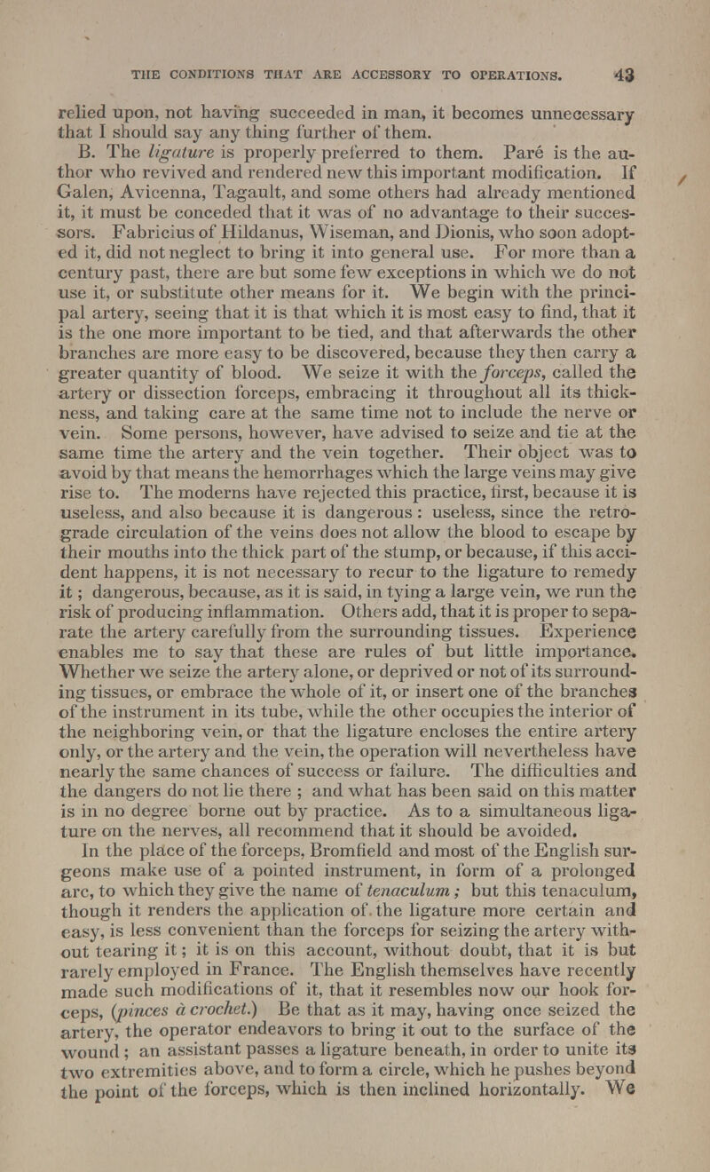 relied upon, not having succeeded in man, it becomes unnecessary that I should say any thing further of them. B. The ligature is properly preferred to them. Pare is the au- thor who revived and rendered new this important modification. If Galen, Avicenna, Tagault, and some others had already mentioned it, it must be conceded that it was of no advantage to their succes- sors. Fabricius of Hildanus, Wiseman, and Dionis, who soon adopt- ed it, did not neglect to bring it into general use. For more than a century past, there are but some few exceptions in which we do not use it, or substitute other means for it. We begin with the princi- pal artery, seeing that it is that which it is most easy to find, that it is the one more important to be tied, and that afterwards the other branches are more easy to be discovered, because they then carry a greater quantity of blood. We seize it with the forceps, called the artery or dissection forceps, embracing it throughout all its thick- ness, and taking care at the same time not to include the nerve or vein. Some persons, however, have advised to seize and tie at the same time the artery and the vein together. Their object was to avoid by that means the hemorrhages which the large veins may give rise to. The moderns have rejected this practice, first, because it is useless, and also because it is dangerous : useless, since the retro- grade circulation of the veins does not allow the blood to escape by their mouths into the thick part of the stump, or because, if this acci- dent happens, it is not necessary to recur to the ligature to remedy it; dangerous, because, as it is said, in tying a large vein, we run the risk of producing inflammation. Others add, that it is proper to sepa- rate the artery carefully from the surrounding tissues. Experience enables me to say that these are rules of but little importance. Whether we seize the artery alone, or deprived or not of its surround- ing tissues, or embrace the whole of it, or insert one of the branches of the instrument in its tube, while the other occupies the interior of the neighboring vein, or that the ligature encloses the entire artery only, or the artery and the vein, the operation will nevertheless have nearly the same chances of success or failure. The difficulties and the dangers do not lie there ; and what has been said on this matter is in no degree borne out by practice. As to a simultaneous liga- ture on the nerves, all recommend that it should be avoided. In the place of the forceps, Bromfield and most of the English sur- geons make use of a pointed instrument, in form of a prolonged arc, to which they give the name of tenaculum; but this tenaculum, though it renders the application of. the ligature more certain and easy, is less convenient than the forceps for seizing the artery with- out tearing it; it is on this account, without doubt, that it is but rarely employed in France. The English themselves have recently made such modifications of it, that it resembles now our hook for- ceps, (pinces a crochet.) Be that as it may, having once seized the artery, the operator endeavors to bring it out to the surface of the wound; an assistant passes a ligature beneath, in order to unite its two extremities above, and to form a circle, which he pushes beyond the point of the forceps, which is then inclined horizontally. We