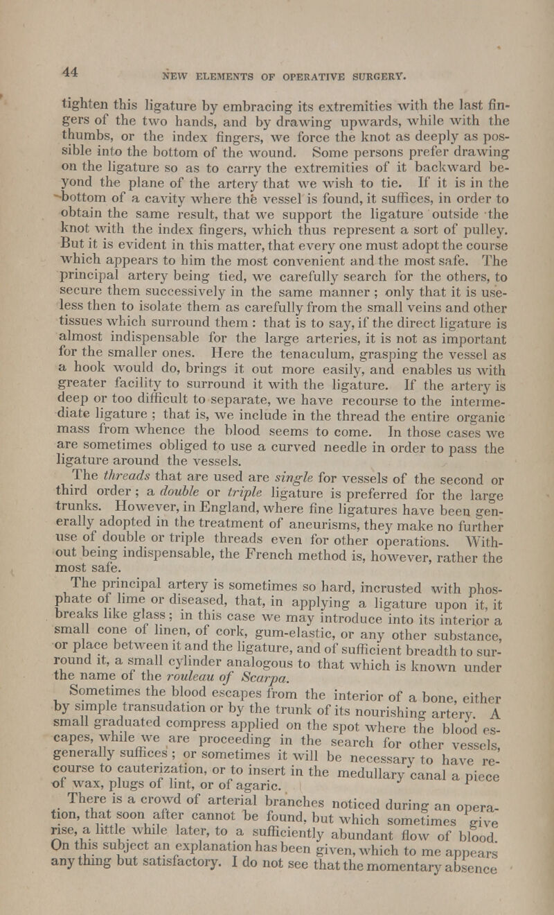 NEW ELEMENTS OF OPERATIVE SURGERY. tighten this ligature by embracing its extremities with the last fin- gers of the two hands, and by drawing upwards, while with the thumbs, or the index fingers, we force the knot as deeply as pos- sible into the bottom of the wound. Some persons prefer drawing on the ligature so as to carry the extremities of it backward be- yond the plane of the artery that we wish to tie. If it is in the -bottom of a cavity where the vessel is found, it suffices, in order to obtain the same result, that we support the ligature outside the knot with the index fingers, which thus represent a sort of pulley. But it is evident in this matter, that every one must adopt the course which appears to him the most convenient and the most safe. The principal artery being tied, we carefully search for the others, to secure them successively in the same manner ; only that it is use- less then to isolate them as carefully from the small veins and other tissues which surround them : that is to say, if the direct ligature is almost indispensable for the large arteries, it is not as important for the smaller ones. Here the tenaculum, grasping the vessel as a hook would do, brings it out more easily, and enables us with greater facility to surround it with the ligature. If the artery is deep or too difficult to separate, we have recourse to the interme- diate ligature ; that is, we include in the thread the entire organic mass from whence the blood seems to come. In those cases we are sometimes obliged to use a curved needle in order to pass the ligature around the vessels. The threads that are used are single for vessels of the second or third order ; a double or triple ligature is preferred for the large trunks. However, in England, where fine ligatures have been gen- erally adopted in the treatment of aneurisms, they make no further use of double or triple threads even for other operations. With- out being indispensable, the French method is, however, rather the most safe. The principal artery is sometimes so hard, incrusted with phos- phate of lime or diseased, that, in applying a ligature upon it, it breaks like glass; in this case we may introduce into its interior a small cone of linen, of cork, gum-elastic, or any other substance, or place between it and the ligature, and of sufficient breadth to sur- round it, a small cylinder analogous to that which is known under the name of the rouleau of Scarpa. Sometimes the blood escapes from the interior of a bone, either by simple transudation or by the trunk of its nourishing arterv A small graduated compress applied on the spot where the blood es- capes, while we are proceeding in the search for other vessels, generally suffices ; or sometimes it will be necessary to have re- course to cauterization, or to insert in the medullary canal a piece of wax, plugs of lint, or of agaric. 1 There is a crowd of arterial branches noticed during an opera- tion, that soon after cannot be found, but which sometimes give rise, a■ little while later, to a sufficiently abundant flow of blood On this subject an explanation has been given, Avhich to me appears any thing but satisfactory. I do not see that the momentary absence