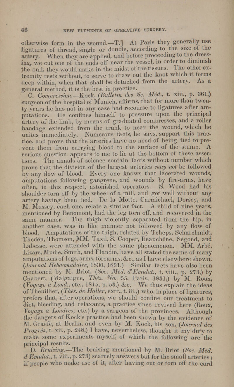 otherwise form in the wound.—T.] At Paris they generally use ligatures of thread, single or double, according to the size ol the artery. When they are applied, and before proceeding to the dress- ing, we cut one of the ends off near the vessel, in order to diminish the bulk they would make in the midst of the tissues. The other ex- tremity rests without, to serve to draw out the knot which it forms deep within, when that shall be detached from the artery. As a general method, it is the best in practice. C. Compression.—Kock, (Bulletin des Sc. Med., t. xiii., p. 361,) surgeon of the hospital of Munich, affirms, that for more than twen- ty years he has not in any case had recourse to ligatures after am- putations. He confines himself to pressure upon the principal artery of the limb, by means of graduated compresses, and a roller bandage extended from the trunk to near the wound, which he unites immediately. Numerous facts, he says, support this prac- tice, and prove that the arteries have no need of being tied to pre- vent them from carrying blood to the surface of the stump. A serious question appears to me to lie at the bottom of these asser- tions. The annals of science contain facts without number which prove that the division of the largest arteries may not be followed by any flow of blood. Every one knows that lacerated wounds, amputations following gangrene, and wounds by fire-arms, have often, in this respect, astonished operators. S. Wood had his shoulder torn off by the wheel of a mill, and got well without any artery having been tied. De la Motte, Carmichael, Dorsey, and M. Mussey, each one, relate a, similar fact. A child of nine years, mentioned by Benomont, had the leg torn off, and recovered in the same manner. The thigh violently separated from the hip, in another case, was in like manner not followed by any flow of blood. Amputations of the thigh, related by Tcheps, Scharchmidt, Theden, Thomson, MM. Taxil, S. Cooper, Beauchene, Segond, and Labesse, were attended with the same phenomenon. MM. Arbe, Lizars, Mudie, Smith, and Flandin, have all stated the same of many amputations of legs, arms, forearms, &c, as I have elsewhere shown. (Journal Hebdomadaire, 1830, 1831.) Similar facts have also been mentioned by M. Briot, (Soc. Med. d'Emulat., t. viii., p. 273,) by Chabert, (Malgaigne, This. No. 55, Paris, 1831,) by M. Roux, (Voyage a Lond., etc., 1815, p. 53,) &c. We thus explain the ideas of Theuillier, (Thes. de Holler, extr., t. iii.,) who, in place of ligatures, prefers that, after operations, we should confine our treatment to diet, bleeding, and relaxants, a practice since revived here (Roux, Voyage a Londres, etc.) by a surgeon of the provinces. Although the dangers of Rock's practice had been shown by the evidence of M. Graefe, at Berlin, and even by M. Kock, his son, {Journal des Progres, t. xii., p. 248,) I have, nevertheless, thought it my duty to make some experiments myself, of which the following are the principal results. D. Bruising.—The bruising mentioned by M. Briot (Soc. Med. d'Emulat., t. viii., p. 273) scarcely answers but for the small arteries ; if people who make use of it, after having cut or torn off the cord