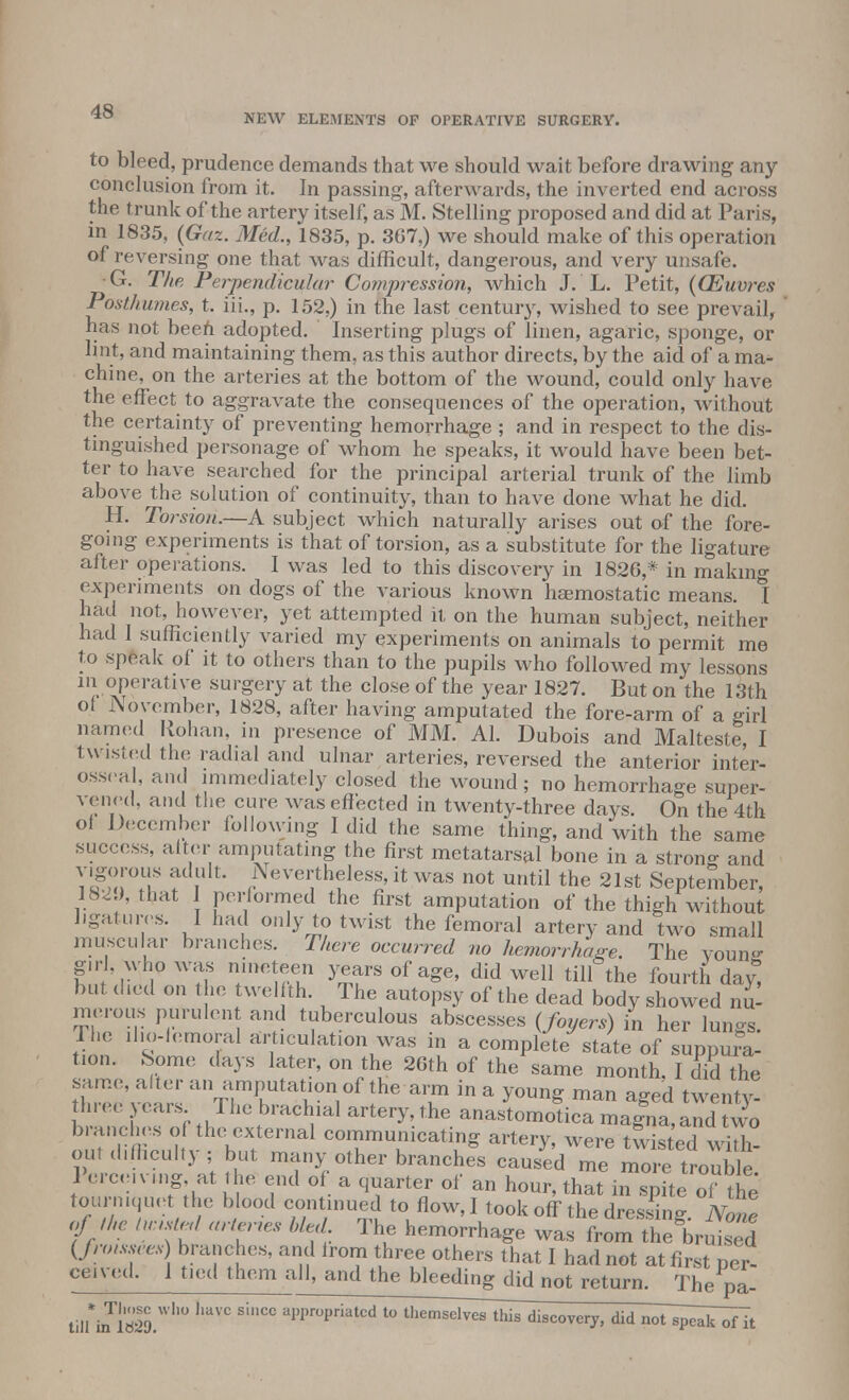 NEW ELEMENTS OP OPERATIVE SURGERY. to bleed, prudence demands that we should wait before drawing any conclusion from it. In passing, afterwards, the inverted end across the trunk of the artery itself, as M. Stelling proposed and did at Paris, in 1835, (Gaz. Med., 1835, p. 367,) we should make of this operation of reversing one that was difficult, dangerous, and very unsafe. G. The Perpendicular Compression, which J. L. Petit, {(Euvres Posthumes, t. iii., p. 152,) in the last century, wished to see prevail, ' has not beeh adopted. Inserting plugs of linen, agaric, sponge, or lint, and maintaining them, as this author directs, by the aid of a ma- chine, on the arteries at the bottom of the wound, could only have the effect to aggravate the consequences of the operation, without the certainty of preventing hemorrhage ; and in respect to the dis- tinguished personage of whom he speaks, it would have been bet- ter to have searched for the principal arterial trunk of the limb above the solution of continuity, than to have done what he did. H. Torsion.—A subject which naturally arises out of the fore- going experiments is that of torsion, as a substitute for the ligature after operations. I was led to this discovery in 1826,* in making experiments on dogs of the various known haemostatic means. 1 had not, however, yet attempted it on the human subject, neither had 1 sufficiently varied my experiments on animals to permit me to speak of it to others than to the pupils who followed my lessons in operative surgery at the close of the year 1827. But on the 13th of November, 1828, after having amputated the fore-arm of a girl named Rohan, in presence of MM. Al. Dubois and Malteste, I twisted the radial and ulnar arteries, reversed the anterior inter- osseal, and immediately closed the wound; no hemorrhage super- vened, and the cure was effected in twenty-three days On the 4th of December following I did the same thing, and with the same success, alter amputating the first metatarsal bone in a strong and vigorous adult. Nevertheless, it was not until the 21st September, 182 ), that performed the first amputation of the thigh without ligatures. I had only to twist the femoral artery and two small muscular branches. There occurred no hemorrhage. The young- girl, whp was nineteen years of age, did well till the fourth day, but died on the twelfth. The autopsy of the dead body showed nu- merous purulent and tuberculous abscesses (foyers) in her lungs. The ilio-femoral articulation was in a complete state of suppui-a- tion. Some days later, on the 26th of the same month. I did the same, alter an amputation of the arm in a young man aged twenty! three years The brachial artery, the anastomotica magna,and two branches of the external communicating artery, were twists Jhh 1 ercemng at the end of a quarter of an hour, that in spite of the tourniquet the blood continued to flow, I took off the dressing. None of the luustrd arteries bled. The hemorrhage was from the bruised (fnnssces) branches, and from three others that I had not at first per- ceivcd. I tied them all, and the bleeding^didnot return. The p*. tilM* lS lmVC SinC° al)I,r°Priatcd t0 themsel^hTs discovery, did not~^]Tof7t