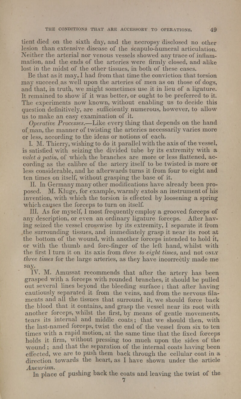 tient died on the sixth day, and the necropsy disclosed no other lesion than extensive disease of the scapulo-humeral articulation. Neither the arterial nor venous vessels snowed any trace of inflam- mation, and the ends of the arteries were firmly closed, and alike lost in the midst of the other tissues, in both of these cases. Be that as it may, I had from that time the conviction that torsion may succeed as well upon the arteries of men as on those of dogs, and that, in truth, we might sometimes use it in lieu of a ligature. It remained to show if it was better, or ought to be preferred to it. The experiments now known, without enabling us to decide this question definitively, are sufficiently numerous, however, to allow us to make an easy examination of it. Operative Processes.—Like every thing that depends on the hand of man, the manner of twisting the arteries necessarily varies more or less, according to the ideas or notions of each. I. M. Thierry, wishing to do it parallel with the axis of the vessel, is satisfied with seizing the divided tube by its extremity with a valet a patin, of which the branches are more or less flattened, ac- cording as the calibre of the artery itself to be twisted is more or less considerable, and he afterwards turns it from four to eight and ten times on itself, without grasping the base of it. II. In Germany many other modifications have already been pro- posed. M. Kluge, for example, warmly extols an instrument of his invention, with which the torsion is effected by loosening a spring which causes the forceps to turn on itself. III. As for myself, I most frequently employ a grooved forceps of any description, or even an ordinary ligature forceps. After hav- ing seized the vessel crosswise by its extremity, I' separate it from .the surrounding tissues, and immediately grasp it near its root at the bottom of the wound, with another forceps intended to hold it, or with the thumb and fore-finger of the left hand, whilst with the first I turn it on its axis from three to eight times, and not only three times for the large arteries, as they have incorrectly made me say. IV. M. Amussat recommends that after the artery has been grasped with a forceps with rounded branches, it should be pulled out several lines beyond the bleeding surface; that after having cautiously separated it from the veins, and from the nervous fila- ments and all the tissues that surround it, we should force back the blood that it contains, and grasp the vessel near its root with another forceps, whilst the first, by means of gentle movements, tears its internal and middle coats.; that we should then, with the last-named forceps, twist the end of the vessel from six to ten times with a rapid motion, at the same time that the fixed forceps holds it firm, without pressing too much upon the sides of the wound; and that the separation of the internal coats having been effected, we are to push them back through the cellular coat in a direction towards the heart, as I have shown under the article Aneurism. In place of pushing back the coats and leaving the twist of the 7