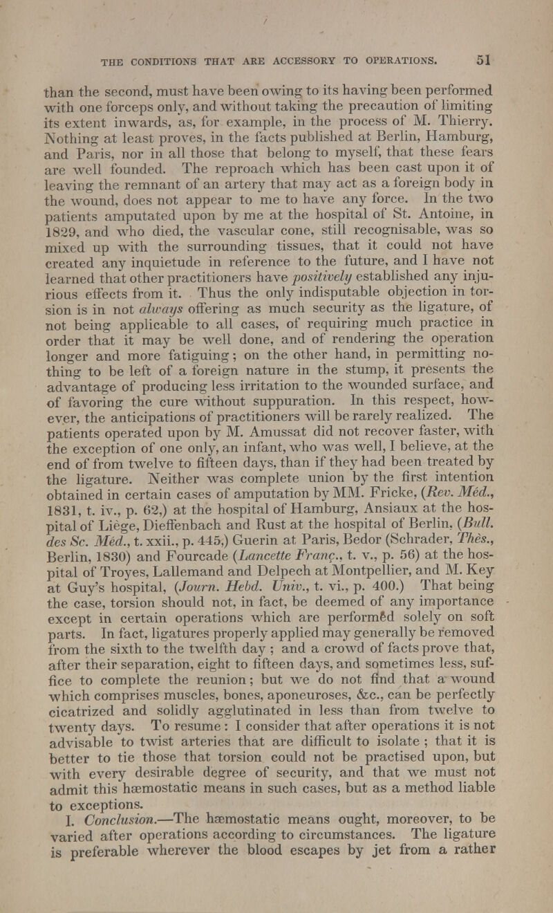 than the second, must have been owing to its having been performed with one forceps only, and without taking the precaution of limiting its extent inwards, as, for example, in the process of M. Thierry. Nothing at least proves, in the facts published at Berlin, Hamburg, and Paris, nor in all those that belong to myself, that these fears are well founded. The reproach which has been cast upon it of leaving the remnant of an artery that may act as a foreign body in the wound, does not appear to me to have any force. In the two patients amputated upon by me at the hospital of St. Antoine, in 1829, and who died, the vascular cone, still recognisable, was so mixed up with the surrounding tissues, that it could not have created any inquietude in reference to the future, and I have not learned that other practitioners have positively established any inju- rious effects from it. Thus the only indisputable objection in tor- sion is in not always offering as much security as the ligature, of not being applicable to all cases, of requiring much practice in order that it may be well done, and of rendering the operation longer and more fatiguing; on the other hand, in permitting no- thing to be left of a foreign nature in the stump, it presents the advantage of producing less irritation to the wounded surface, and of favoring the cure without suppuration. In this respect, how- ever, the anticipations of practitioners will be rarely realized. The patients operated upon by M. Amussat did not recover faster, with the exception of one only, an infant, who was well, I believe, at the end of from twelve to fifteen days, than if they had been treated by the ligature. Neither was complete union by the first intention obtained in certain cases of amputation by MM. Fricke, (Rev. Med., 1831, t. iv., p. 62,) at the hospital of Hamburg, Ansiaux at the hos- pital of Liege, Dieffenbach and Rust at the hospital of Berlin. (Bull des Sc. Med., t. xxii., p. 445,) Guerin at Paris, Bedor (Schrader, Thes., Berlin, 1830) and Fourcade (Lancette Franc., t. v., p. 56) at the hos- pital of Troyes, Lallemand and Delpech at Montpellier, and M. Key at Guy's hospital, (Journ. Hebd. Univ., t. vi., p. 400.) That being the case, torsion should not, in fact, be deemed of any importance except in certain operations which are performed solely on soft parts. In fact, ligatures properly applied may generally be removed from the sixth to the twelfth day ; and a crowd of facts prove that, after their separation, eight to fifteen days, and sometimes less, suf- fice to complete the reunion; but we do not find that a wound which comprises muscles, bones, aponeuroses, &c, can be perfectly cicatrized and solidly agglutinated in less than from twelve to twenty days. To resume : I consider that after operations it is not advisable to twist arteries that are difficult to isolate ; that it is better to tie those that torsion could not be practised upon, but with every desirable degree of security, and that we must not admit this haemostatic means in such cases, but as a method liable to exceptions. I. Conclusion.—The haemostatic means ought, moreover, to be varied after operations according to circumstances. The ligature is preferable wherever the blood escapes by jet from a rather