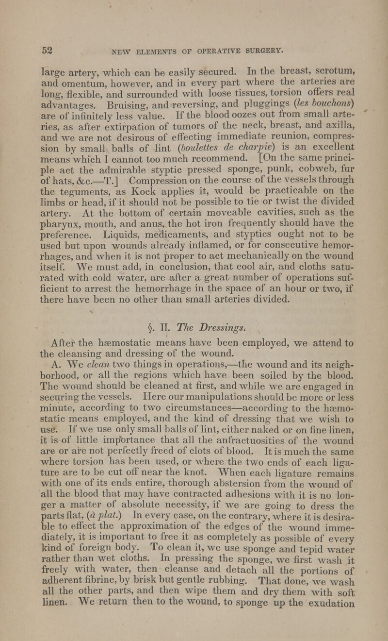 large artery, which can be easily secured. In the breast, scrotum, and omentum, however, and in every part where the arteries are long, flexible, and surrounded with loose tissues, torsion offers real advantages. Bruising, and reversing, and pluggings (les bouchons) are of infinitely less value. If the blood oozes out from small arte- ries, as after extirpation of tumors of the neck, breast, and axilla, and we are not desirous of effecting immediate reunion, compres- sion by small balls of lint (boulettes de charpie) is an excellent means which I cannot too much recommend. [On the same princi- ple act the admirable styptic pressed sponge, punk, cobweb, fur of hats, &c.—T.J Compression on the course of the vessels through the teguments, as Kock applies it, would be practicable on the limbs or head, if it should not be possible to tie or twist the divided artery. At the bottom of certain moveable cavities, such as the pharynx, mouth, and anus, the hot iron frequently should have the preference. Liquids, medicaments, and styptics ought not to be used but upon wounds already inflamed, or for consecutive hemor- rhages, and when it is not proper to act mechanically on the wound itself. We must add, in conclusion, that cool air, and cloths satu- rated with cold water, are after a great-number of operations suf- ficient to arrest the hemorrhage in the space of an hour or two, if there have been no other than small arteries divided. s §. II. The Dressings. After the haemostatic means have been employed, we attend to the cleansing and dressing of the wound. A. We clean two things in operations,—the wound and its neigh- borhood, or all the regions which have been soiled by the blood. The wound should be cleaned at first, and while we are engaged in securing the vessels. Here our manipulations should be more or less minute, according to two circumstances—according to the haemo- static means employed, and the kind of dressing that we wish to use. If we use only small balls of lint, either naked or on fine linen, it is of little importance that all the anfractuosities of the wound are or are not perfectly freed of clots of blood. It is much the same where torsion has been used, or where the two ends of each liga- ture are to be cut off near the knot. When each ligature remains with one of its ends entire, thorough abstersion from the wound of all the blood that may have contracted adhesions with it is no lon- ger a matter of absolute necessity, if we are going to dress the parts flat, (a plat.) In every case, on the contrary, where it is desira- ble to effect the approximation of the edges of the wound imme- diately, it is important to free it as completely as possible of every kind of foreign body. To clean it, we use sponge and tepid water rather than wet cloths. In pressing the sponge, we first wash it freely with water, then cleanse and detach all the portions of adherent fibrine, by brisk but gentle rubbing. That done, we wash all the other parts, and then wipe them and dry them with soft linen. We return then to the wound, to sponge up the exudation