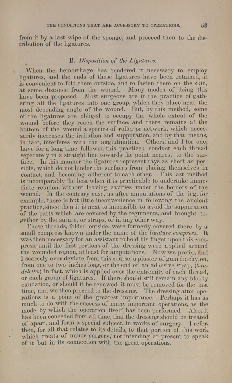 from it by a last wipe of the sponge, and proceed then to the dis- tribution of the ligatures. B. Disposition of the Ligatures. When the hemorrhage has rendered it necessary to employ ligatures, and the ends of these ligatures have been retained, it is convenient to fold them outside, and to fasten them on the skin, at some distance from the wound. Many modes of doing this have been proposed. Most surgeons are in the practice of gath- ering all the ligatures into one group, which they place near the most depending angle of the wound. But, by this method, some of the ligatures are obliged to occupy the whole extent of the wound before they reach the surface, and there remains at the bottom of the wound a species of roller or network, which neces- sarily increases the irritation and suppuration, and by that means, in fact, interferes with the agglutination. Others, and I for one, have for a long time followed this practice : conduct each thread separately in a straight line towards the point nearest to the sur- face. In this, manner the ligatures represent rays as short as pos- sible, which do not hinder the surfaces from placing themselves in contact, and becoming adherent to each other. This last method is incomparably the best when it is practicable to undertake imme- diate reunion, without leaving cavities under the borders of the wound. In the contrary case, as after amputations of the leg, for example, there is but little inconvenience in following the ancient practice, since then it is next to impossible to avoid the suppuration of the parts which are covered by the teguments, and brought to- gether by the suture, or straps, or in any other way. These threads, folded outside, were formerly covered there by a small compress known under the name of the ligature compress. It was then necessary for an assistant to hold his finger upon this com- press, until the first portions of the dressing were applied around the wounded region, at least for amputations. Now we prefer, and I scarcely ever deviate from this course, a plaster of gum diachylon, from one to two inches long, or the end of an adhesive strap, (ban- delette,) in fact, which is applied over the extremity of each thread, or each group of ligatures. If there should still remain any bloody exudation, or should it be renewed, it must be removed for the last time, and we then proceed to the dressing. The dressing after ope- rations is a point of the greatest importance. Perhaps it has as much to do with the success of many important operations, as the mode by which the operation itself has been performed. Also, it has been conceded from all time, that the dressing should be treated of apart, and form a special subject, in works of surgery. I refer, then, for all that relates to its details, to that portion of this work which treats of minor surgery, not intending at present to speak of it but in its connection with the great operations.