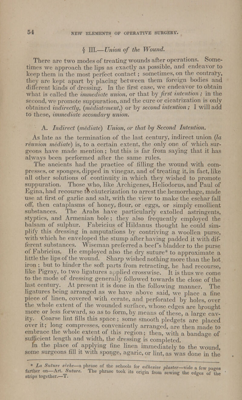 § III.— Union of the Wound. There are two modes of treating wounds after operations. Some- times we approach the lips as exactly as possible, and endeavor to keep them in the most perfect contact; sometimes, on the contrary, they are kept apart by placing between them foreign bodies and different kinds of dressing. In the first case, we endeavor to obtain what is called the immediate union, or that by first intention; in the second, we promote suppuration, and the cure or cicatrization is only obtained indirectly, (mediatement,) or by second intention; I will add to these, immediate secondary union. A. Indirect (mediate) Union, or that by Second Intention. As late as the termination of the last century, indirect union (la reunion mediate) is, to a certain extent, the only one of which sur- geons have made mention; but this is far from saying that it has always been performed after the same rules. The ancients had the practice of filling the wound with com- presses, or sponges, dipped in vinegar, and of treating it, in fact, like all other solutions of continuity in which they wished to promote suppuration. Those who, like Archigenes, Heliodorus, and Paul of Egina, had recourse tb cauterization to arrest the hemorrhage, made use at first of garlic and salt, with the view to make the eschar fall off, then cataplasms of honey, flour, or eggs, or simply emollient substances. The Arabs have particularly extolled astringents, styptics, and Armenian bole; they also frequently employed the balsam of sulphur. Fabricius of Hildanus thought he could sim- plify this dressing in amputations by contriving a woollen purse, with which he enveloped the stump after having padded it with dif- ferent substances. Wiseman preferred a beef's bladder to the purse of Fabricius. He employed also the dry suture* to approximate a little the lips of the wound. Sharp wished nothing more than the hot iron ; but to hinder the soft parts from retracting, he had recourse, like Pigray, to two ligatures applied crosswise. It is thus we come to the mode of dressing generally followed towards the close of the last century. At present it is done in the following manner. The ligatures being arranged as we have above said, we place a fine piece of linen, covered with cerate, and perforated by holes, over the whole extent of the wounded surface, whose edges are brought more or less forward, so as to form, by means of these, a large cav- ity. Coarse lint fills this space; some smooth pledgets are placed over it; long compresses, conveniently arranged, are then made to embrace the whole extent of this region; then, with a bandage of sufficient length and width, the dressing is completed. In the place of applying fine linen immediately to the wound, some surgeons fill it with sponge, agaric, or lint, as was done in the * La Suture secke—a. phrase of the schools for adhesive plaster—vide a few nazes farther on—Art. Suture. The phrase took its origin from sewing the edges of the strips together.—T. b