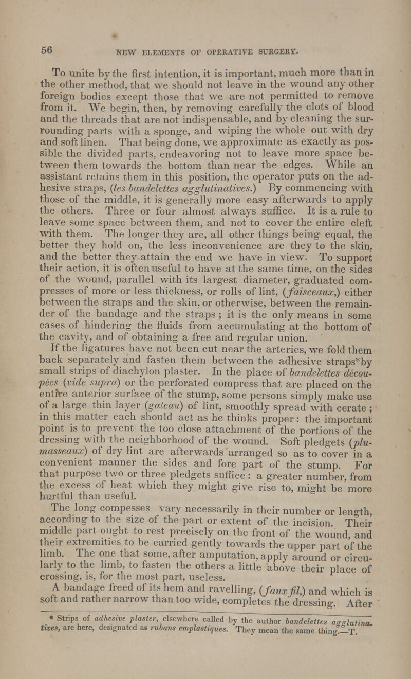 To unite by the first intention, it is important, much more than in the other method, that we should not leave in the wound any other foreign bodies except those that we are not permitted to remove from it. We begin, then, by removing carefully the clots of blood and the threads that are not indispensable, and by cleaning the sur- rounding parts with a sponge, and wiping the whole out with dry and soft linen. That being done, we approximate as exactly as pos- sible the divided parts, endeavoring not to leave more space be- tween them towards the bottom than near the edges. While an assistant retains them in this position, the operator puts on the ad- hesive straps, (les bandelettes agglutinatives.) By commencing with those of the middle, it is generally more easy afterwards to apply the others. Three or four almost always suffice. It is a rule to leave some space between them, and not to cover the entire cleft with them. The longer they are, all other things being equal, the better they hold on, the less inconvenience are they to the skin, and the better they attain the end we have in view. To support their action, it is often useful to have at the same time, on the sides of the wound, parallel with its largest diameter, graduated com- presses of more or less thickness, or rolls of lint, (faisceaux) either between the straps and the skin, or otherwise, between the remain- der of the bandage and the straps ; it is the only means in some cases of hindering the fluids from accumulating at the bottom of the cavity, and of obtaining a free and regular union. If the ligatures have not been cut near the arteries, we fold them back separately and fasten them between the adhesive straps*by small strips of diachylon plaster. In the place of bandelettes decou- ples {vide supra) or the perforated compress that are placed on the entrre anterior surface of the stump, some persons simply make use of a large thin layer {gateau) of lint, smoothly spread with cerate ; in this matter each should act as he thinks proper: the important point is to prevent the too close attachment of the portions of the dressing with the neighborhood of the wound. Soft pledgets {plu- masseaux) of dry lint are afterwards arranged so as to cover in a convenient manner the sides and fore part of the stump. For that purpose two or three pledgets suffice : a greater number, from the excess of heat which they might give rise to, might be more hurtful than useful. The long compesses vary necessarily in their number or length, according to the size of the part or extent of the incision. Their middle part ought to rest precisely on the front of the wound, and their extremities to be carried gently towards the upper part of the limb. The one that some, after amputation, apply around or circu- larly to the limb, to fasten the others a little above their place of crossing, is, for the most part, useless. A bandage freed of its hem and ravelling, {fauxfiU and which is soft and rather narrow than too wide, completes the dressing. After * Strips of adhesive plaster, elsewhere called by the author bandelettes aSslutina. tives, are here, designated as rubans emplastiques. They mean the same thing —T.