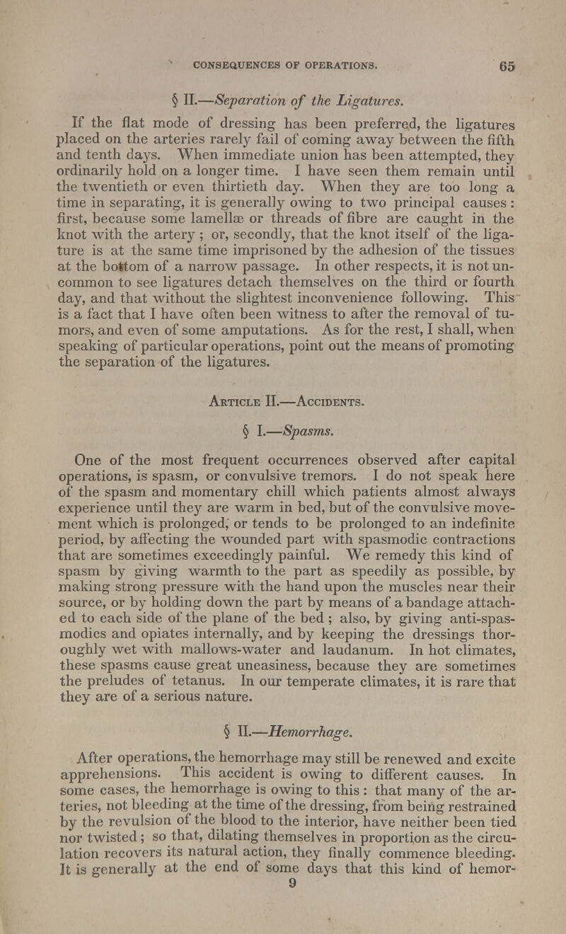 § II.—Separation of the Ligatures. If the flat mode of dressing has been preferred, the ligatures placed on the arteries rarely fail of coming away between the fifth and tenth days. When immediate union has been attempted, they ordinarily hold on a longer time. I have seen them remain until the twentieth or even thirtieth day. When they are too long a time in separating, it is generally owing to two principal causes : first, because some lamellae or threads of fibre are caught in the knot with the artery ; or, secondly, that the knot itself of the liga- ture is at the same time imprisoned by the adhesion of the tissues at the bottom of a narrow passage. In other respects, it is not un- common to see ligatures detach themselves on the third or fourth day, and that without the slightest inconvenience following. This is a fact that I have often been witness to after the removal of tu- mors, and even of some amputations. As for the rest, I shall, when speaking of particular operations, point out the means of promoting the separation of the ligatures. Article II.—Accidents. § I.—Spasms. One of the most frequent occurrences observed after capital operations, is spasm, or convulsive tremors. I do not speak here of the spasm and momentary chill which patients almost always experience until they are warm in bed, but of the convulsive move- ment which is prolonged,' or tends to be prolonged to an indefinite period, by affecting the wounded part with spasmodic contractions that are sometimes exceedingly painful. We remedy this kind of spasm by giving warmth to the part as speedily as possible, by making strong pressure with the hand upon the muscles near their source, or by holding down the part by means of a bandage attach- ed to each side of the plane of the bed ; also, by giving antispas- modics and opiates internally, and by keeping the dressings thor- oughly wet with mallows-water and laudanum. In hot climates, these spasms cause great uneasiness, because they are sometimes the preludes of tetanus. In our temperate climates, it is rare that they are of a serious nature. § II.—Hemorrhage. After operations, the hemorrhage may still be renewed and excite apprehensions. This accident is owing to different causes. In some cases, the hemorrhage is owing to this : that many of the ar- teries, not bleeding at the time of the dressing, from being restrained by the revulsion of the blood to the interior, have neither been tied nor twisted; so that, dilating themselves in proportion as the circu- lation recovers its natural action, they finally commence bleeding. It is generally at the end of some days that this kind of hemor- 9