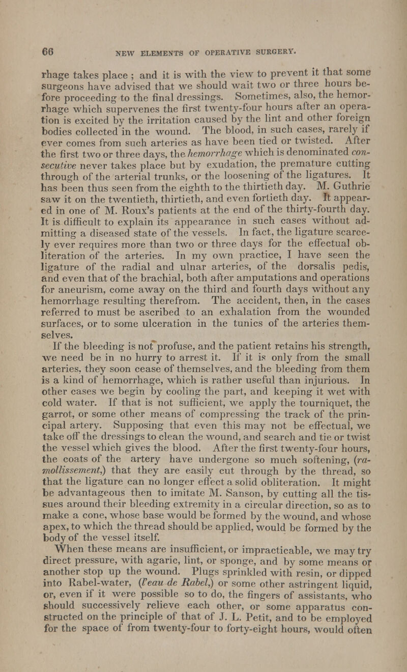 rhage takes place ; and it is with the view to prevent it that some surgeons have advised that we should wait two or three hours be- fore proceeding to the final dressings. Sometimes, also, the hemor- rhage which supervenes the first twenty-four hours after an opera- tion is excited by the irritation caused by the lint and other foreign bodies collected in the wound. The blood, in such cases, rarely if ever comes from such arteries as have been tied or twisted. After the first two or three days, the hemorrhage which is denominated con- secutive never takes place but by exudation, the premature cutting through of the arterial trunks, or the loosening of the ligatures. It has been thus seen from the eighth to the thirtieth day. M. Guthrie saw it on the twentieth, thirtieth, and even fortieth day. ft appear- ed in one of M. Roux's patients at the end of the thirty-fourth day. It is difficult to explain its appearance in such cases without ad- mitting a diseased state of the vessels. In fact, the ligature scarce- ly ever requires more than two or three days for the effectual ob- literation of the arteries. In my own practice, I have seen the ligature of the radial and ulnar arteries, of the dorsalis pedis, and even that of the brachial, both after amputations and operations for aneurism, come away on the third and fourth days without any hemorrhage resulting therefrom. The accident, then, in the cases referred to must be ascribed to an exhalation from the wounded surfaces, or to some ulceration in the tunics of the arteries them- selves. If the bleeding is norprofuse, and the patient retains his strength, we need be in no hurry to arrest it. If it is only from the small arteries, they soon cease of themselves, and the bleeding from them is a kind of hemorrhage, which is rather useful than injurious. In other cases we begin by cooling the part, and keeping it wet with cold water. If that is not sufficient, we apply the tourniquet, the garrot, or some other means of compressing the track of the prin- cipal artery. Supposing that even this may not be effectual, we take off the dressings to clean the wound, and search and tie or twist the vessel which gives the blood. After the first twenty-four hours, the coats of the artery have undergone so much softening, (ra- mollissement,) that they are easily cut through by the thread, so that the ligature can no longer effect a solid obliteration. It might be advantageous then to imitate M. Sanson, by cutting all the tis- sues around their bleeding extremity in a circular direction, so as to make a cone, whose base would be formed by the wound, and whose apex, to which the thread should be applied, would be formed by the body of the vessel itself. When these means are insufficient, or impracticable, we may try direct pressure, with agaric, lint, or sponge, and by some means or another stop up the wound. Plugs sprinkled with resin, or dipped into Rabel-water, (Veau de Rabel,) or some other astringent liquid, or, even if it were possible so to do, the fingers of assistants, who should successively relieve each other, or some apparatus con- structed on the principle of that of J. L. Petit, and to be employed for the space of from twenty-four to forty-eight hours, would often
