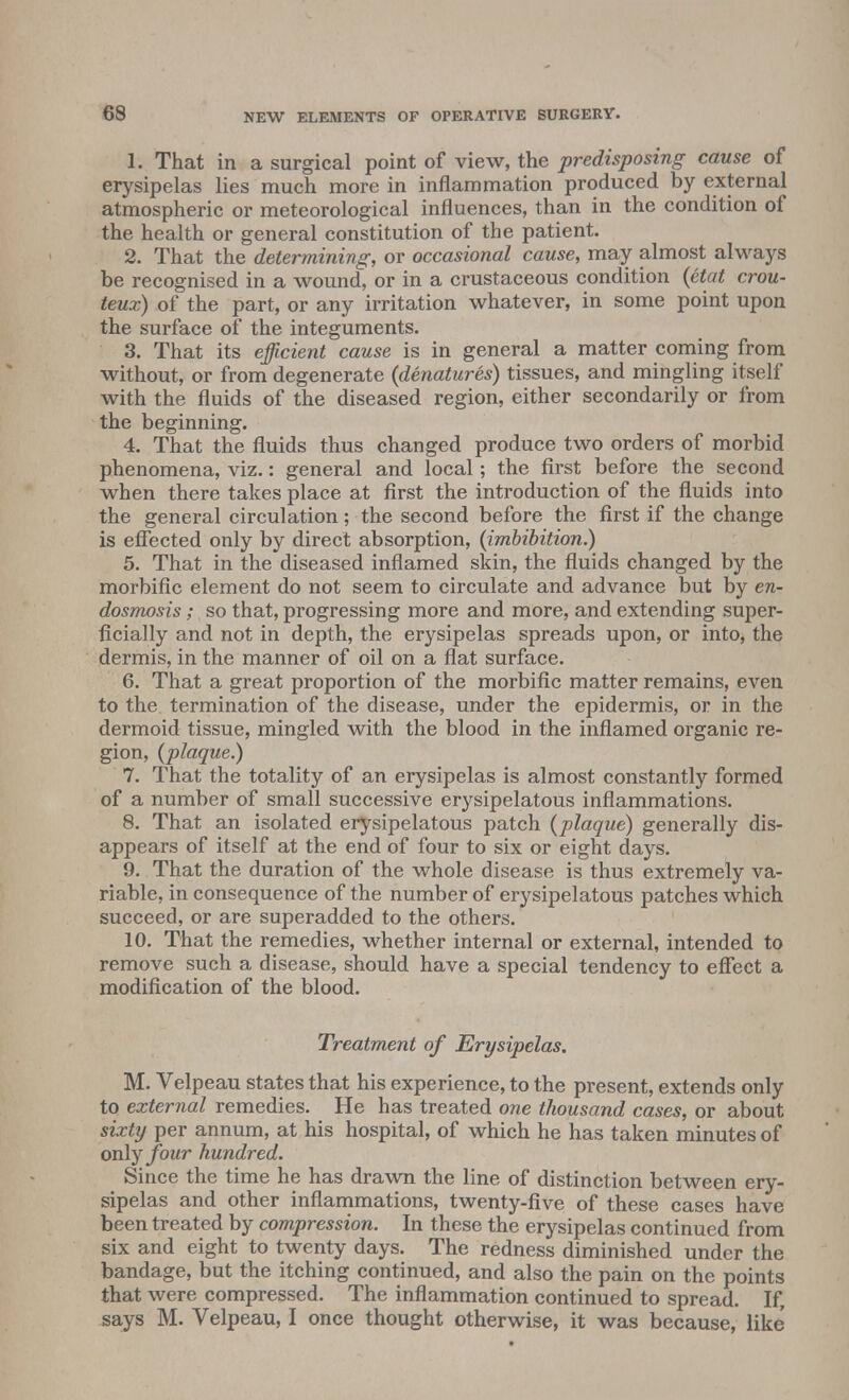 1. That in a surgical point of view, the predisposing cause of erysipelas lies much more in inflammation produced by external atmospheric or meteorological influences, than in the condition of the health or general constitution of the patient. 2. That the determining, or occasional cause, may almost always be recognised in a wound, or in a crustaceous condition {etat crou- teux) of the part, or any irritation whatever, in some point upon the surface of the integuments. 3. That its efficient cause is in general a matter coming from without, or from degenerate {denatures) tissues, and mingling itself with the fluids of the diseased region, either secondarily or from the beginning. 4. That the fluids thus changed produce two orders of morbid phenomena, viz.: general and local; the first before the second when there takes place at first the introduction of the fluids into the general circulation; the second before the first if the change is effected only by direct absorption, {imbibition.) 5. That in the diseased inflamed skin, the fluids changed by the morbific element do not seem to circulate and advance but by en- dosmosis; so that, progressing more and more, and extending super- ficially and not in depth, the erysipelas spreads upon, or into, the dermis, in the manner of oil on a flat surface. 6. That a great proportion of the morbific matter remains, even to the termination of the disease, under the epidermis, or in the dermoid tissue, mingled with the blood in the inflamed organic re- gion, {plaque.) 7. That the totality of an erysipelas is almost constantly formed of a number of small successive erysipelatous inflammations. 8. That an isolated erysipelatous patch {plaque) generally dis- appears of itself at the end of four to six or eight days. 9. That the duration of the whole disease is thus extremely va- riable, in consequence of the number of erysipelatous patches which succeed, or are superadded to the others. 10. That the remedies, whether internal or external, intended to remove such a disease, should have a special tendency to effect a modification of the blood. Treatment of Erysipelas. M. Velpeau states that his experience, to the present, extends only to external remedies. He has treated one thousand cases, or about sixty per annum, at his hospital, of which he has taken minutes of only four hundred. Since the time he has drawn the line of distinction between ery- sipelas and other inflammations, twenty-five of these cases have been treated by compression. In these the erysipelas continued from six and eight to twenty days. The redness diminished under the bandage, but the itching continued, and also the pain on the points that were compressed. The inflammation continued to spread. If, says M. Velpeau, I once thought otherwise, it was because, like