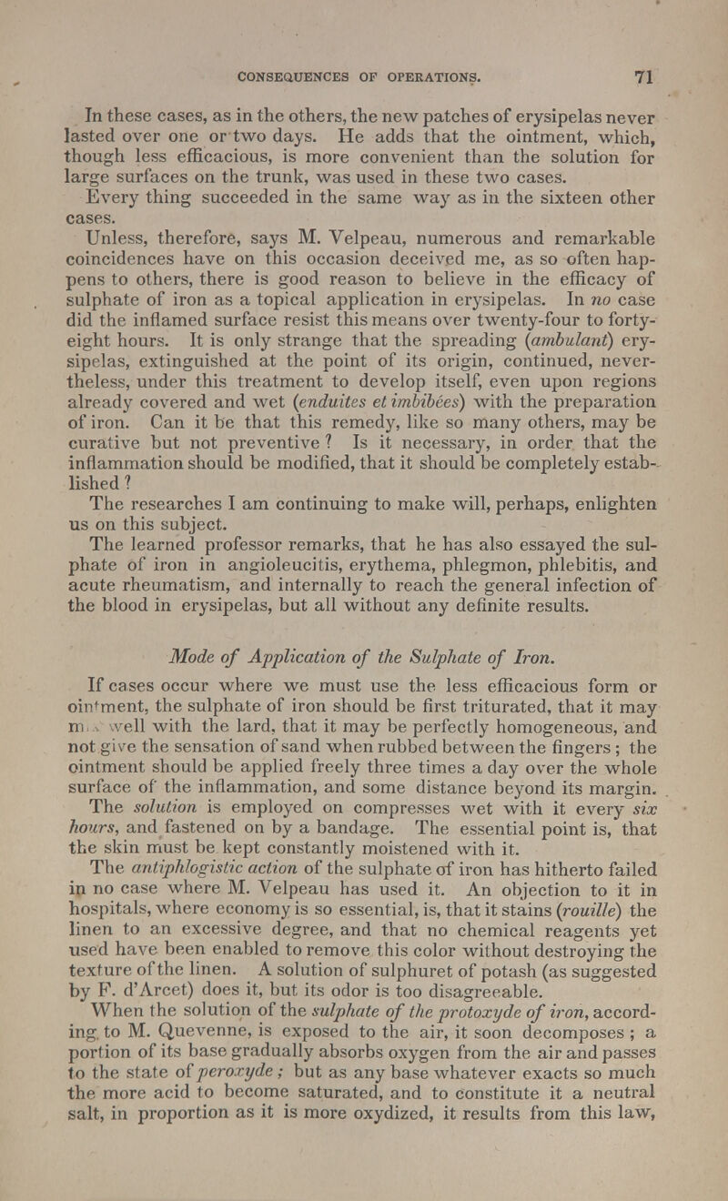 In these cases, as in the others, the new patches of erysipelas never lasted over one or two days. He adds that the ointment, which, though less efficacious, is more convenient than the solution for large surfaces on the trunk, was used in these two cases. Every thing succeeded in the same way as in the sixteen other cases. Unless, therefore, says M. Velpeau, numerous and remarkable coincidences have on this occasion deceived me, as so often hap- pens to others, there is good reason to believe in the efficacy of sulphate of iron as a topical application in erysipelas. In no case did the inflamed surface resist this means over twenty-four to forty- eight hours. It is only strange that the spreading {ambulant) ery- sipelas, extinguished at the point of its origin, continued, never- theless, under this treatment to develop itself, even upon regions already covered and wet (enduites et imbibees) with the preparation of iron. Can it be that this remedy, like so many others, may be curative but not preventive ? Is it necessary, in order that the inflammation should be modified, that it should be completely estab-. lished ? The researches I am continuing to make will, perhaps, enlighten us on this subject. The learned professor remarks, that he has also essayed the sul- phate of iron in angioleucitis, erythema, phlegmon, phlebitis, and acute rheumatism, and internally to reach the general infection of the blood in erysipelas, but all without any definite results. Mode of Application of the Sulphate of Iron. If cases occur where we must use the less efficacious form or ointment, the sulphate of iron should be first triturated, that it may m veil with the lard, that it may be perfectly homogeneous, and not give the sensation of sand when rubbed between the fingers; the ointment should be applied freely three times a day over the whole surface of the inflammation, and some distance beyond its margin. The solution is employed on compresses wet with it every six hours, and fastened on by a bandage. The essential point is, that the skin must be kept constantly moistened with it. The antiphlogistic action of the sulphate of iron has hitherto failed in no case where M. Velpeau has used it. An objection to it in hospitals, where economy is so essential, is, that it stains (rouille) the linen to an excessive degree, and that no chemical reagents yet used have been enabled to remove this color without destroying the texture of the linen. A solution of sulphuret of potash (as suggested by P. d'Arcet) does it, but its odor is too disagreeable. When the solution of the sulphate of the protoxyde of iron, accord- ing, to M. Quevenne, is exposed to the air, it soon decomposes ; a portion of its base gradually absorbs oxygen from the air and passes to the state of peroxyde; but as any base whatever exacts so much the more acid to become saturated, and to constitute it a neutral salt, in proportion as it is more oxydized, it results from this law,
