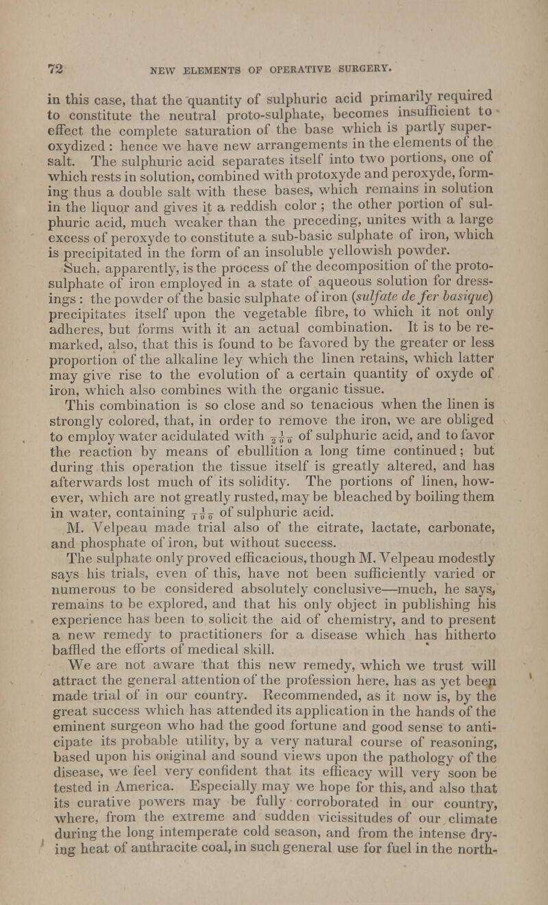 in this case, that the quantity of sulphuric acid primarily required to constitute the neutral proto-sulphate, becomes insufficient to - effect the complete saturation of the base which is partly super- oxydized : hence we have new arrangements in the elements of the salt. The sulphuric acid separates itself into two portions, one of which rests in solution, combined with protoxyde and peroxyde, form- ing thus a double salt with these bases, which remains in solution in the liquor and gives it a reddish color ; the other portion of sul- phuric acid, much weaker than the preceding, unites with a large excess of peroxyde to constitute a sub-basic sulphate of iron, which is precipitated in the form of an insoluble yellowish powder. Such, apparently, is the process of the decomposition of the proto- sulphate of iron employed in a state of aqueous solution for dress- ings : the powder of the basic sulphate of iron {sulfate defer basique) precipitates itself upon the vegetable fibre, to which it not only adheres, but forms with it an actual combination. It is to be re- marked, also, that this is found to be favored by the greater or less proportion of the alkaline ley which the linen retains, which latter may give rise to the evolution of a certain quantity of oxyde of iron, which also combines with the organic tissue. This combination is so close and so tenacious when the linen is strongly colored, that, in order to remove the iron, we are obliged to employ water acidulated with of sulphuric acid, and to favor the reaction by means of ebullition a long time continued; but during this operation the tissue itself is greatly altered, and has afterwards lost much of its solidity. The portions of linen, how- ever, which are not greatly rusted, may be bleached by boiling them in water, containing T|? of sulphuric acid. M. Velpeau made trial also of the citrate, lactate, carbonate, and phosphate of iron, but without success. The sulphate only proved efficacious, though M. Velpeau modestly says his trials, even of this, have not been sufficiently varied or numerous to be considered absolutely conclusive—much, he says, remains to be explored, and that his only object in publishing his experience has been to solicit the aid of chemistry, and to present a new remedy to practitioners for a disease which has hitherto baffled the efforts of medical skill. We are not aware that this new remedy, which we trust will attract the general attention of the profession here, has as yet been made trial of in our country. Recommended, as it now is, by the great success which has attended its application in the hands of the eminent surgeon who had the good fortune and good sense to anti- cipate its probable utility, by a very natural course of reasoning, based upon his original and sound views upon the pathology of the disease, we feel very confident that its efficacy will very soon be tested in America. Especially may we hope for this, and also that its curative powers may be fully corroborated in our country, where, from the extreme and sudden vicissitudes of our climate during the long intemperate cold season, and from the intense dry- ing heat of anthracite coal, in such general use for fuel in the north-