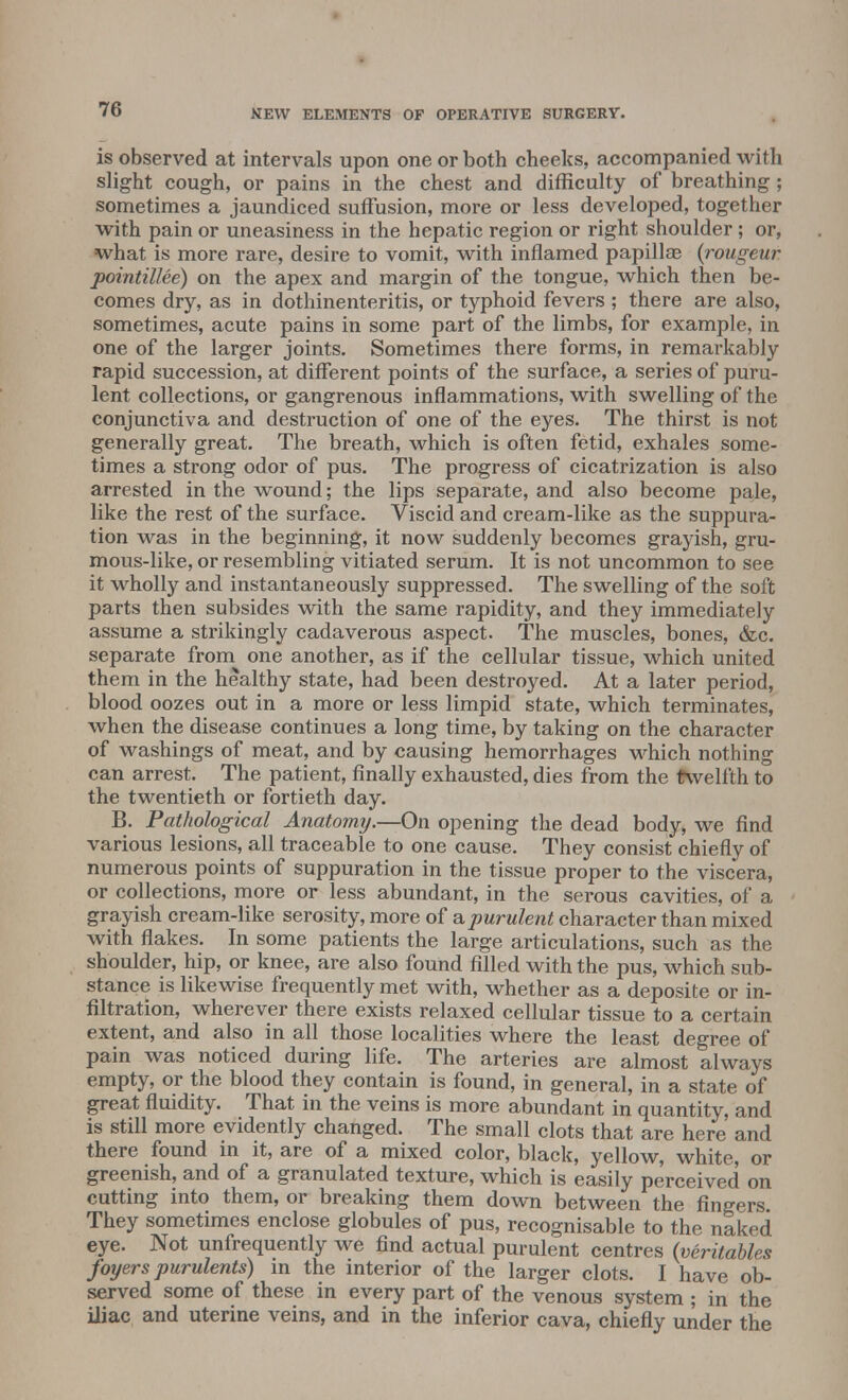 is observed at intervals upon one or both cheeks, accompanied with slight cough, or pains in the chest and difficulty of breathing ; sometimes a jaundiced suffusion, more or less developed, together with pain or uneasiness in the hepatic region or right shoulder; or, what is more rare, desire to vomit, with inflamed papillae (rongeur pointillee) on the apex and margin of the tongue, which then be- comes dry, as in dothinenteritis, or typhoid fevers ; there are also, sometimes, acute pains in some part of the limbs, for example, in one of the larger joints. Sometimes there forms, in remarkably rapid succession, at different points of the surface, a series of puru- lent collections, or gangrenous inflammations, with swelling of the conjunctiva and destruction of one of the eyes. The thirst is not generally great. The breath, which is often fetid, exhales some- times a strong odor of pus. The progress of cicatrization is also arrested in the wound; the lips separate, and also become pale, like the rest of the surface. Viscid and cream-like as the suppura- tion was in the beginning, it now suddenly becomes grayish, gru- mous-like, or resembling vitiated serum. It is not uncommon to see it wholly and instantaneously suppressed. The swelling of the soft parts then subsides with the same rapidity, and they immediately assume a strikingly cadaverous aspect. The muscles, bones, &c. separate from one another, as if the cellular tissue, which united them in the healthy state, had been destroyed. At a later period, blood oozes out in a more or less limpid state, which terminates, when the disease continues a long time, by taking on the character of washings of meat, and by causing hemorrhages which nothing can arrest. The patient, finally exhausted, dies from the twelfth to the twentieth or fortieth day. B. Pathological Anatomy.—On opening the dead body, we find various lesions, all traceable to one cause. They consist chiefly of numerous points of suppuration in the tissue proper to the viscera, or collections, more or less abundant, in the serous cavities, of a grayish cream-like serosity, more of a purulent character than mixed with flakes. In some patients the large articulations, such as the shoulder, hip, or knee, are also found filled with the pus, which sub- stance is likewise frequently met with, whether as a deposite or in- filtration, wherever there exists relaxed cellular tissue to a certain extent, and also in all those localities where the least degree of pain was noticed during life. The arteries are almost always empty, or the blood they contain is found, in general, in a state of great fluidity. That in the veins is more abundant in quantity, and is still more evidently changed. The small clots that are here and there found in it, are of a mixed color, black, yellow, white, or greenish, and of a granulated texture, which is easily perceived on cutting into them, or breaking them down between the fingers They sometimes enclose globules of pus, recognisable to the naked eye. Not unfrequently we find actual purulent centres (veritables foyers purulents) in the interior of the larger clots. I have ob- served some of these in every part of the venous system ; in the iliac and uterine veins, and in the inferior cava, chiefly under the
