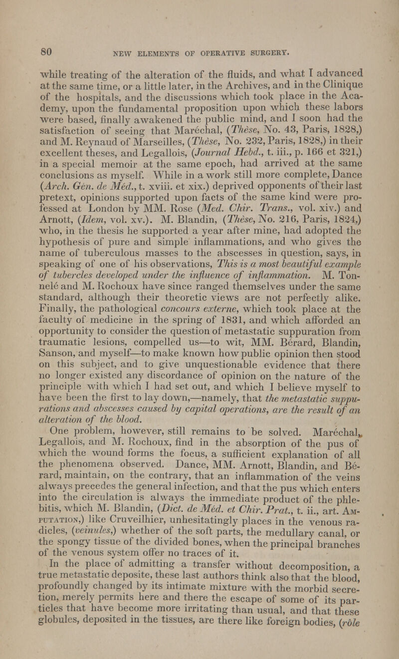 while treating of the alteration of the fluids, and what I advanced at the same time, or a little later, in the Archives, and in the Clinique of the hospitals, and the discussions which took place in the Aca- demy, upon the fundamental proposition upon which these labors were based, finally awakened the public mind, and I soon had the satisfaction of seeing that Marechal, (These, No. 43, Paris, 1828,) and M. Reynaud of Marseilles, (These, No. 232, Paris, 1828,) in their excellent theses, and Legallois, (Journal Hebd., t. iii., p. 166 et 321,) in a special memoir at the same epoch, had arrived at the same conclusions as myself. While in a work still more complete, Dance (Arch. Gen. de Med., t. xviii. et xix.) deprived opponents of their last pretext, opinions supported upon facts of the same kind were pro- fessed at London by MM. Rose (Med. Chir. Trans., vol. xiv.) and Arnott, (Idem, vol. xv.). M. Blandin, (These, No. 216, Paris, 1824,) who, in the thesis he supported a year after mine, had adopted the hypothesis of pure and simple inflammations, and who gives the name of tuberculous masses to the abscesses in question, says, in speaking of one of his observations, This is a most beautiful example of tubercles developed under the influence of inflammation. M. Ton- nele and M. Rochoux have since ranged themselves under the same standard, although their theoretic views are not perfectly alike. Finally, the pathological concours externe, which took place at the faculty of medicine in the spring of 1831, and which afforded an opportunity to consider the question of metastatic suppuration from traumatic lesions, compelled us—to wit, MM. Berard, Blandin, Sanson, and myself—to make known how public opinion then stood on this subject, and to give unquestionable evidence that there no longer existed any discordance of opinion on the nature of the principle with which I had set out, and which I believe myself to have been the first to lay down,—namely, that the metastatic suppu- rates and abscesses caused by capital operations, are the result of an alteration of the blood. One problem, however, still remains to be solved. Marechalw Legallois, and M. Rochoux, find in the absorption of the pus of which the wound forms the focus, a sufficient explanation of all the phenomena observed. Dance, MM. Arnott, Blandin, and Be- rard, maintain, on the contrary, that an inflammation of the veins always precedes the general infection, and that the pus which enters into the circulation is always the immediate product of the phle- bitis, which M. Blandin, (Diet, de Med. et Chir. Prat., t. ii., art. Am- putation,) like Cruveilhier, unhesitatingly places in the venous ra- dicles, (veinules,) whether of the soft parts, the medullary canal, or the spongy tissue of the divided bones, when the principal branches of the venous system offer no traces of it. In the place of admitting a transfer without decomposition, a true metastatic deposite, these last authors think also that the blood, profoundly changed by its intimate mixture with the morbid secre- tion, merely permits here and there the escape of some of its par- ticles that have become more irritating than usual, and that these globules, deposited in the tissues, are there like foreign bodies, (role