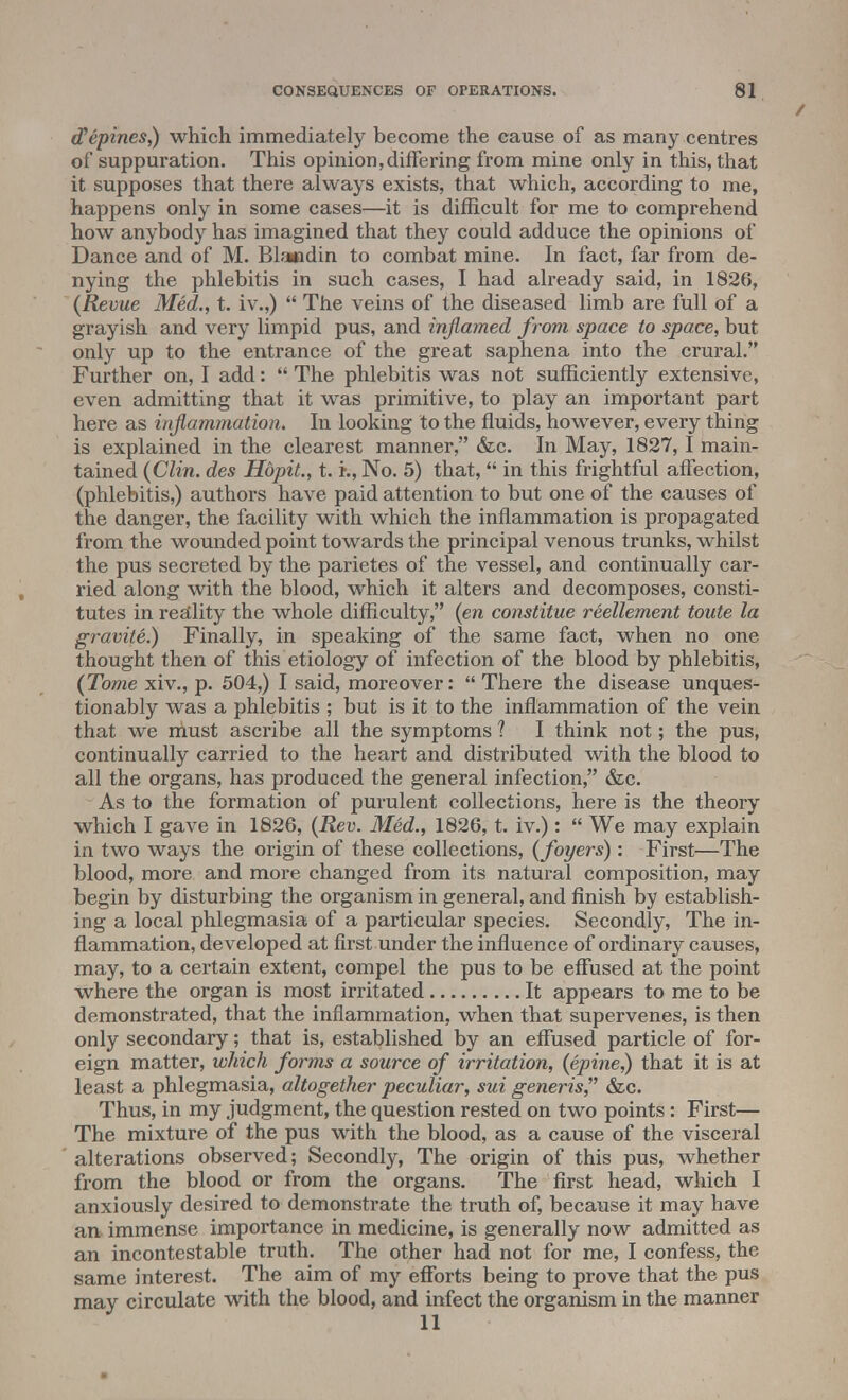 cPepines,) which immediately become the cause of as many centres of suppuration. This opinion,differing from mine only in this, that it supposes that there always exists, that which, according to me, happens only in some cases—it is difficult for me to comprehend how anybody has imagined that they could adduce the opinions of Dance and of M. Blandin to combat mine. In fact, far from de- nying the phlebitis in such cases, I had already said, in 1826, (Revue Med., t. iv.,)  The veins of the diseased limb are full of a grayish and very limpid pus, and inflamed from space to space, but only up to the entrance of the great saphena into the crural. Further on, I add:  The phlebitis was not sufficiently extensive, even admitting that it was primitive, to play an important part here as inflammation. In looking to the fluids, however, every thing is explained in the clearest manner, &c. In May, 1827,1 main- tained (Clin, des Hbpit., t. i., No. 5) that,  in this frightful affection, (phlebitis,) authors have paid attention to but one of the causes of the danger, the facility with which the inflammation is propagated from the wounded point towards the principal venous trunks, whilst the pus secreted by the parietes of the vessel, and continually car- ried along with the blood, which it alters and decomposes, consti- tutes in reality the whole difficulty, (en constitue reellement toute la gravite.) Finally, in speaking of the same fact, when no one thought then of this etiology of infection of the blood by phlebitis, (Tome xiv., p. 504,) I said, moreover:  There the disease unques- tionably was a phlebitis ; but is it to the inflammation of the vein that we must ascribe all the symptoms ? I think not; the pus, continually carried to the heart and distributed with the blood to all the organs, has produced the general infection, &c. As to the formation of purulent collections, here is the theory which I gave in 1826, (Rev. Med., 1826, t. iv.):  We may explain in two ways the origin of these collections, (foyers): First—The blood, more and more changed from its natural composition, may begin by disturbing the organism in general, and finish by establish- ing a local phlegmasia of a particular species. Secondly, The in- flammation, developed at first under the influence of ordinary causes, may, to a certain extent, compel the pus to be effused at the point where the organ is most irritated It appears to me to be demonstrated, that the inflammation, when that supervenes, is then only secondary; that is, established by an effused particle of for- eign matter, which forms a source of irritation, (epine,) that it is at least a phlegmasia, altogether peculiar, sui generis, &c. Thus, in my judgment, the question rested on two points: First— The mixture of the pus with the blood, as a cause of the visceral alterations observed; Secondly, The origin of this pus, whether from the blood or from the organs. The first head, which I anxiously desired to demonstrate the truth of, because it may have an immense importance in medicine, is generally now admitted as an incontestable truth. The other had not for me, I confess, the same interest. The aim of my efforts being to prove that the pus may circulate with the blood, and infect the organism in the manner